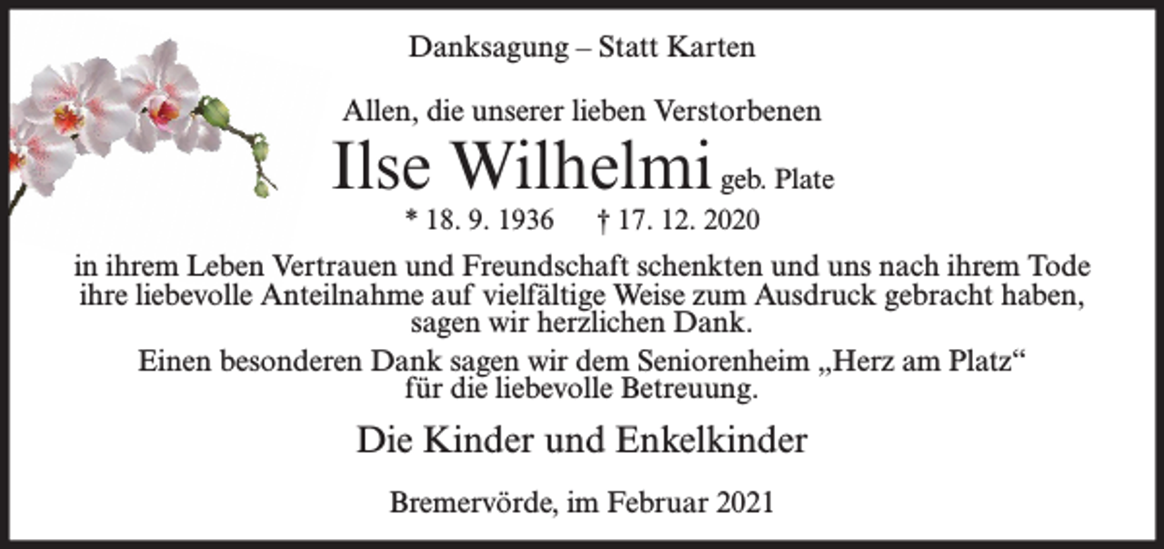 <p>Danksagung – Statt Karten<br />Allen, die unserer lieben Verstorbenen</p><p>Ilse Wilhelmi geb. Plate<br />* 18. 9. 1936</p><p>† 17. 12. 2020</p><p>in ihrem Leben Vertrauen und Freundschaft schenkten und uns nach ihrem Tode<br />ihre liebevolle Anteilnahme auf vielfältige Weise zum Ausdruck gebracht haben,<br />sagen wir herzlichen Dank.<br />Einen besonderen Dank sagen wir dem Seniorenheim „Herz am Platz“<br />für die liebevolle Betreuung.</p><p>Die Kinder und Enkelkinder<br />Bremervörde, im Februar 2021</p>