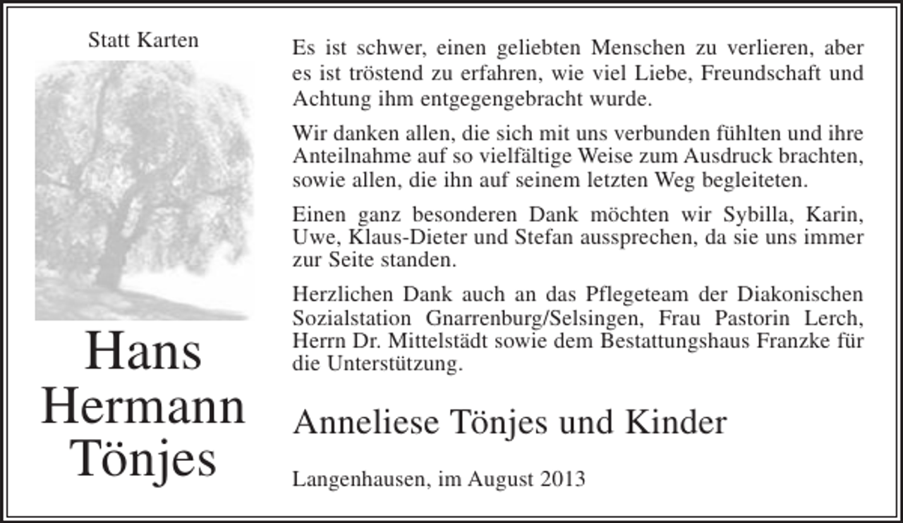 <p>Statt Karten</p><p>Hans<br />Hermann<br />Tönjes</p><p>Es ist schwer, einen geliebten Menschen zu verlieren, aber<br />es ist tröstend zu erfahren, wie viel Liebe, Freundschaft und<br />Achtung ihm entgegengebracht wurde.<br />Wir danken allen, die sich mit uns verbunden fühlten und ihre<br />Anteilnahme auf so vielfältige Weise zum Ausdruck brachten,<br />sowie allen, die ihn auf seinem letzten Weg begleiteten.<br />Einen ganz besonderen Dank möchten wir Sybilla, Karin,<br />Uwe, Klaus-Dieter und Stefan aussprechen, da sie uns immer<br />zur Seite standen.<br />Herzlichen Dank auch an das Pflegeteam der Diakonischen<br />Sozialstation Gnarrenburg/Selsingen, Frau Pastorin Lerch,<br />Herrn Dr. Mittelstädt sowie dem Bestattungshaus Franzke für<br />die Unterstützung.</p><p>Anneliese Tönjes und Kinder<br />Langenhausen, im August 2013</p>