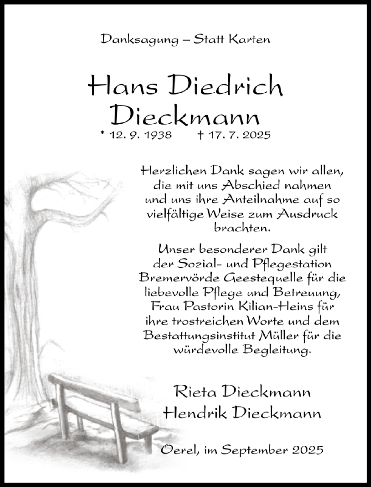 <p>Danksagung – Statt Karten</p><p>Hans Diedrich<br />Dieckmann<br />* 12. 9. 1938<br />† 17. 7. 2025<br />Herzlichen Dank sagen wir allen,<br />die mit uns Abschied nahmen<br />und uns ihre Anteilnahme auf so<br />vielfältige Weise zum Ausdruck<br />brachten.<br />Unser besonderer Dank gilt<br />der Sozial- und Pflegestation<br />Bremervörde Geestequelle für die<br />liebevolle Pflege und Betreuung,<br />Frau Pastorin Kilian-Heins für<br />ihre trostreichen Worte und dem<br />Bestattungsinstitut Müller für die<br />würdevolle Begleitung.</p><p>Rieta Dieckmann<br />Hendrik Dieckmann<br />Oerel, im September 2025</p>