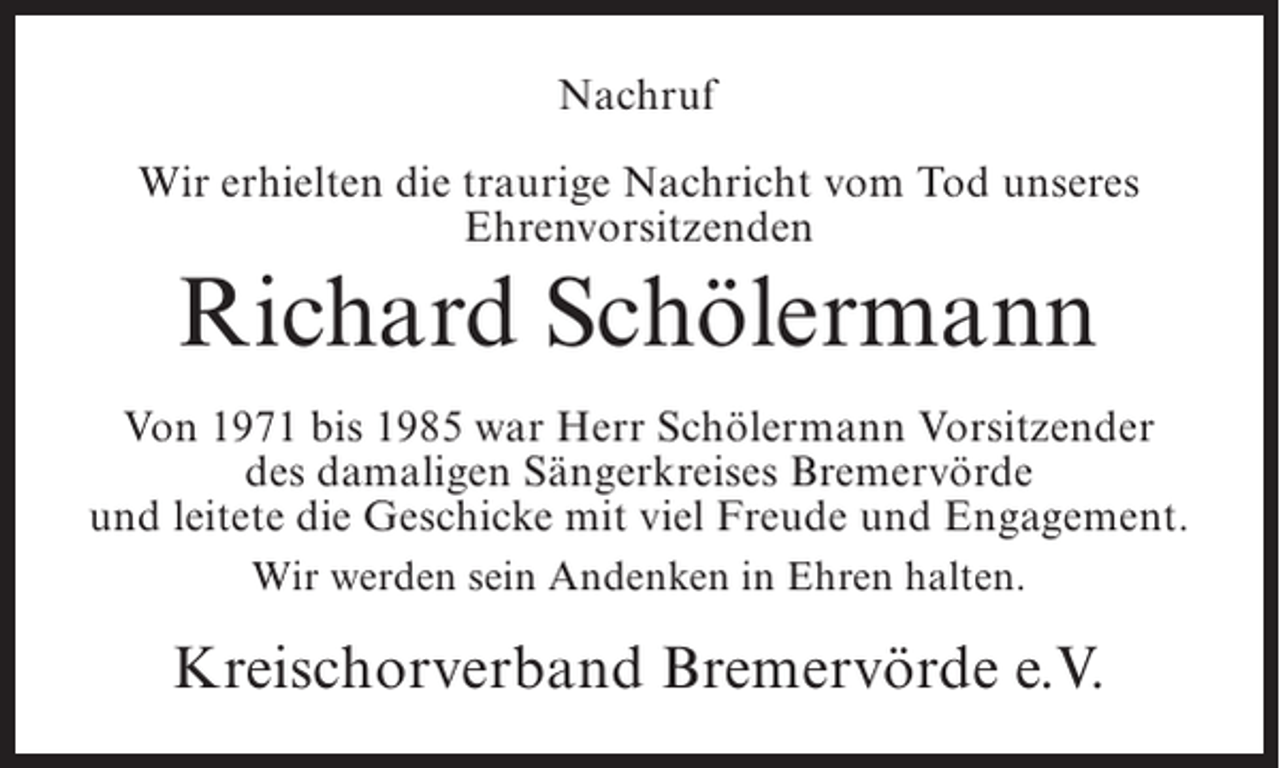 <p>Nachruf<br />Wir erhielten die traurige Nachricht vom Tod unseres<br />Ehrenvorsitzenden</p><p>Richard Schölermann<br />Von 1971 bis 1985 war Herr Schölermann Vorsitzender<br />des damaligen Sängerkreises Bremervörde<br />und leitete die Geschicke mit viel Freude und Engagement.<br />Wir werden sein Andenken in Ehren halten.</p><p>Kreischorverband Bremervörde e.V.</p>
