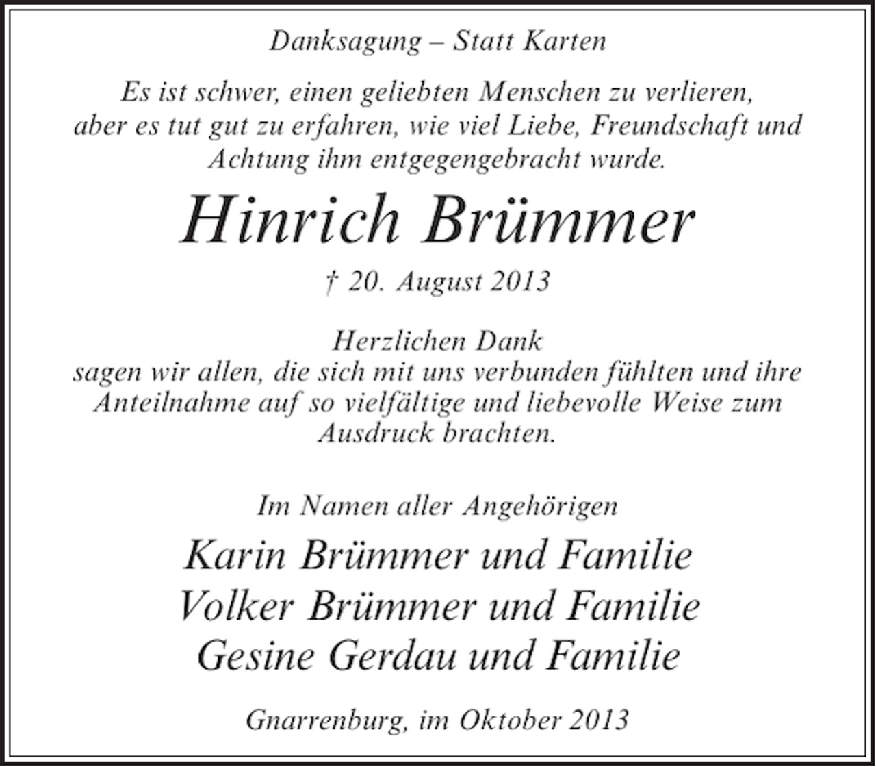 <p>Danksagung – Statt Karten<br />Es ist schwer, einen geliebten Menschen zu verlieren,<br />aber es tut gut zu erfahren, wie viel Liebe, Freundschaft und<br />Achtung ihm entgegengebracht wurde.</p><p>Hinrich Brümmer<br />† 20. August 2013<br />Herzlichen Dank<br />sagen wir allen, die sich mit uns verbunden fühlten und ihre<br />Anteilnahme auf so vielfältige und liebevolle Weise zum<br />Ausdruck brachten.<br />Im Namen aller Angehörigen</p><p>Karin Brümmer und Familie<br />Volker Brümmer und Familie<br />Gesine Gerdau und Familie<br />Gnarrenburg, im Oktober 2013</p>