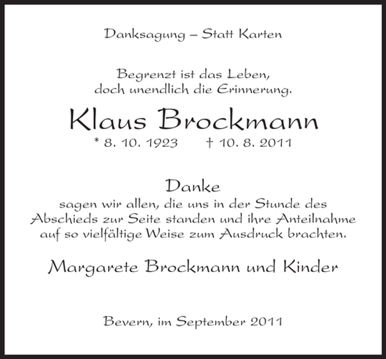 <p>Danksagung – Statt Karten<br />Begrenzt ist das Leben,<br />doch unendlich die Erinnerung.</p><p>Klaus Brockmann<br />* 8. 10. 1923</p><p>† 10. 8. 2011</p><p>Danke<br />sagen wir allen, die uns in der Stunde des<br />Abschieds zur Seite standen und ihre Anteilnahme<br />auf so vielfältige Weise zum Ausdruck brachten.</p><p>Margarete Brockmann und Kinder<br />Bevern, im September 2011</p>