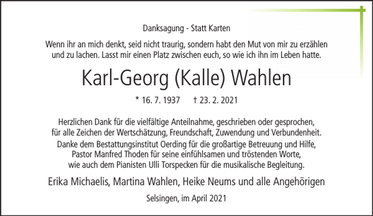 <p>Danksagung - Statt Karten<br />Wenn ihr an mich denkt, seid nicht traurig, sondern habt den Mut von mir zu erzählen<br />und zu lachen. Lasst mir einen Platz zwischen euch, so wie ich ihn im Leben hatte.</p><p>Karl-Georg (Kalle) Wahlen<br />* 16. 7. 1937</p><p>† 23. 2. 2021</p><p>Herzlichen Dank für die vielfältige Anteilnahme, geschrieben oder gesprochen,<br />für alle Zeichen der Wertschätzung, Freundschaft, Zuwendung und Verbundenheit.<br />Danke dem Bestattungsinstitut Oerding für die großartige Betreuung und Hilfe,<br />Pastor Manfred Thoden für seine einfühlsamen und tröstenden Worte,<br />wie auch dem Pianisten Ulli Torspecken für die musikalische Begleitung.</p><p>Erika Michaelis, Martina Wahlen, Heike Neums und alle Angehörigen<br />Selsingen, im April 2021</p>