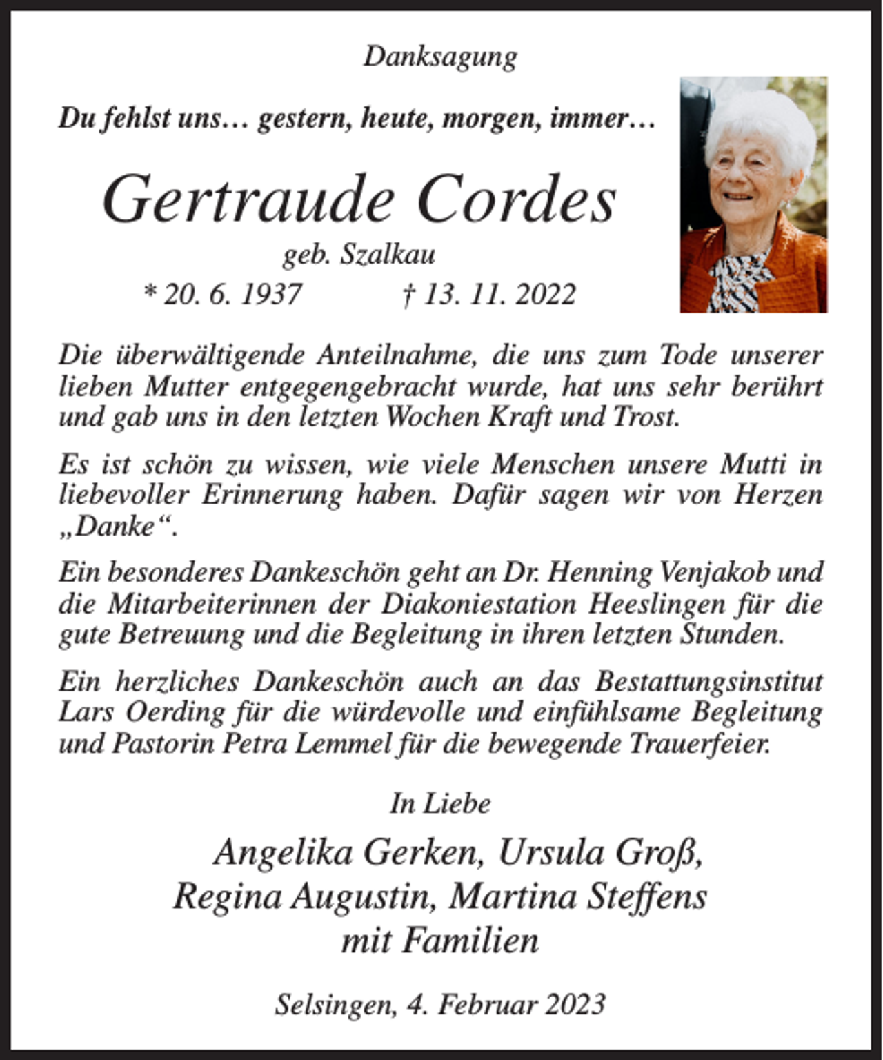 <p>Danksagung<br />Du fehlst uns… gestern, heute, morgen, immer…</p><p>Gertraude Cordes<br />geb. Szalkau<br />* 20. 6. 1937<br />† 13. 11. 2022</p><p>Die überwältigende Anteilnahme, die uns zum Tode unserer<br />lieben Mutter entgegengebracht wurde, hat uns sehr berührt<br />und gab uns in den letzten Wochen Kraft und Trost.<br />Es ist schön zu wissen, wie viele Menschen unsere Mutti in<br />liebevoller Erinnerung haben. Dafür sagen wir von Herzen<br />„Danke“.<br />Ein besonderes Dankeschön geht an Dr. Henning Venjakob und<br />die Mitarbeiterinnen der Diakoniestation Heeslingen für die<br />gute Betreuung und die Begleitung in ihren letzten Stunden.<br />Ein herzliches Dankeschön auch an das Bestattungsinstitut<br />Lars Oerding für die würdevolle und einfühlsame Begleitung<br />und Pastorin Petra Lemmel für die bewegende Trauerfeier.<br />In Liebe</p><p>Angelika Gerken, Ursula Groß,<br />Regina Augustin, Martina Steffens<br />mit Familien<br />Selsingen, 4. Februar 2023</p>