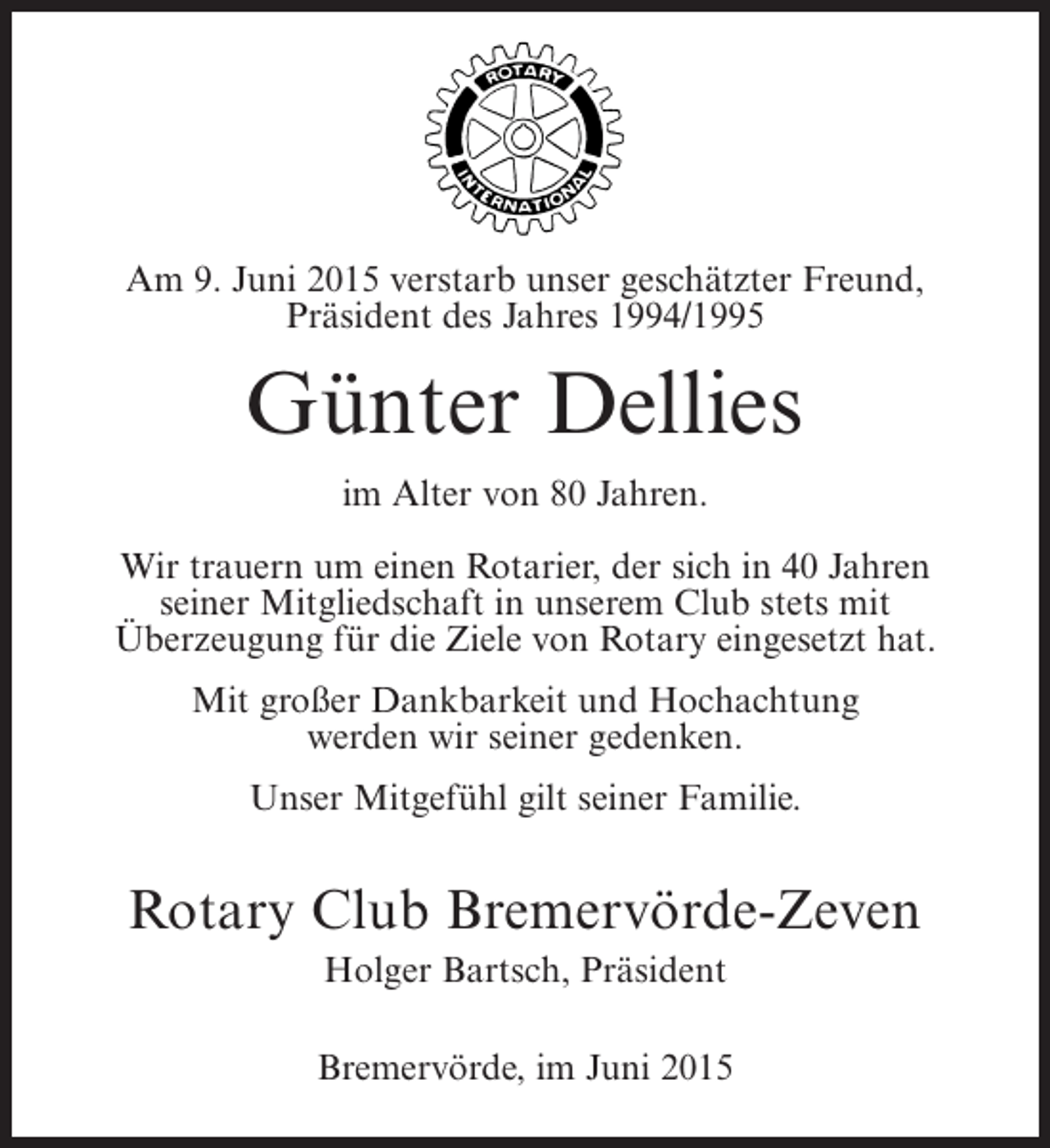 <p>Unser lieber Freund, unser geschätzter Freund,<br />Am 9. Juni 2015 verstarb Präsident (1988/1989)<br />Präsident des Jahres Mitglied<br />und langjähriges 1994/1995</p><p>Johann Bahlburg<br />Günter Dellies<br />verstarb Alter von 80 Jahren.<br />im im Alter von 89 Jahren.<br />WirWir trauern um einenRotarier,der sich in in 45 Jahren<br />trauern um einen Rotarier, der sich 40 Jahren<br />seiner Mitgliedschaft stets mit Club stets mit<br />seiner Mitgliedschaft in unserem Überzeugung<br />Überzeugung für die Ziele von eingebracht hat.<br />für die Ziele von Rotary Rotary eingesetzt hat.<br />Mit großer Dankbarkeit und Hochachtung<br />Mit großer Dankbarkeit und Hochachtung<br />werden wir seiner gedenken.<br />werden wir seiner gedenken.<br />Unser Mitgefühl gilt seiner Familie.</p><p>Unser Mitgefühl gilt seiner Familie<br />und seinen Geschwistern.</p><p>Rotary Club Bremervörde-Zeven<br />RotaryHolger Bartsch, Präsident<br />Club Bremervörde-Zeven<br />Hermann Hastedt, Präsident</p><p>Bremervörde, Dezember<br />Sittensen, den 9. im Juni 2015 2013</p>