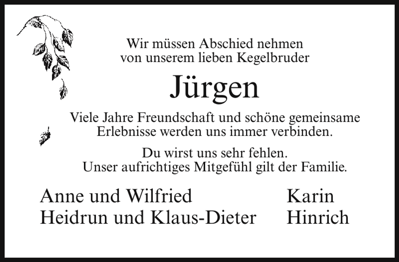<p>Wir müssen Abschied nehmen<br />von unserem lieben Kegelbruder</p><p>Jürgen</p><p>Viele<br />Jahre Freundschaft und schöne gemeinsame<br />V<br />Erlebnisse werden uns immer verbinden.<br />Du wirst uns sehr fehlen.<br />Unser aufrichtiges Mitgefühl gilt der Familie.</p><p>Anne und Wilfried<br />Heidrun und Klaus-Dieter</p><p>Karin<br />Hinrich</p>