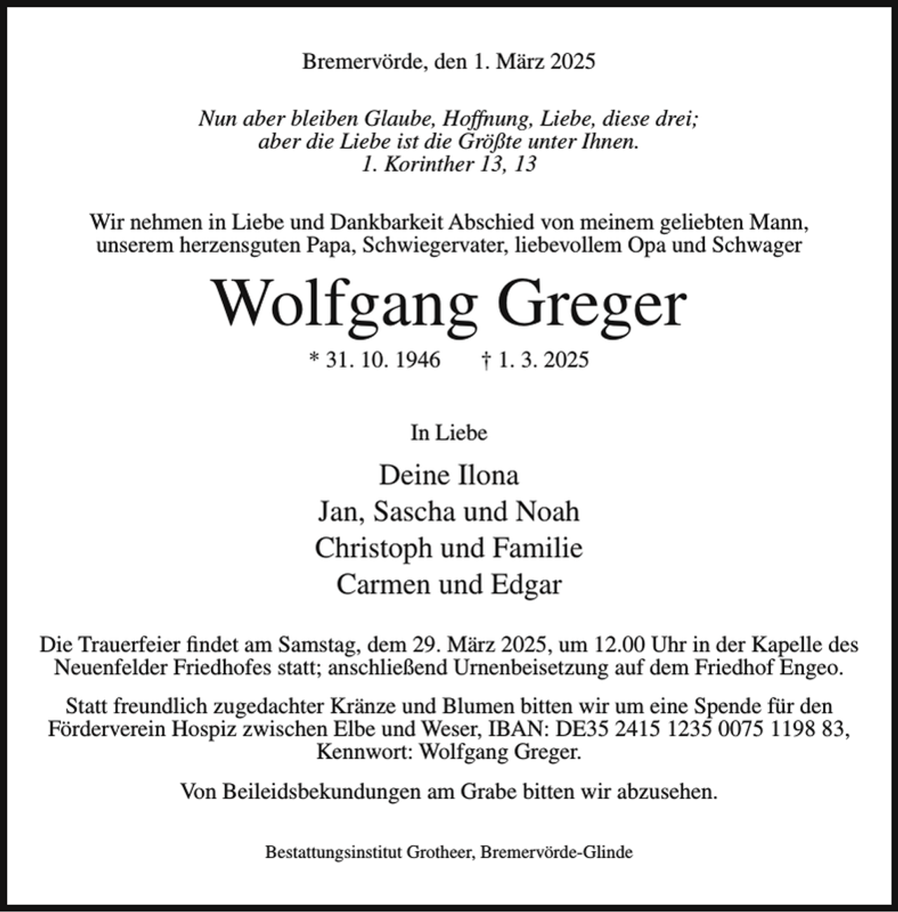 <p>Bremervörde, den 1. März 2025<br />Nun aber bleiben Glaube, Hoffnung, Liebe, diese drei;<br />aber die Liebe ist die Größte unter Ihnen.<br />1. Korinther 13, 13<br />Wir nehmen in Liebe und Dankbarkeit Abschied von meinem geliebten Mann,<br />unserem herzensguten Papa, Schwiegervater, liebevollem Opa und Schwager</p><p>Wolfgang Greger<br />* 31. 10. 1946</p><p>† 1. 3. 2025</p><p>In Liebe</p><p>Deine Ilona<br />Jan, Sascha und Noah<br />Christoph und Familie<br />Carmen und Edgar<br />Die Trauerfeier findet am Samstag, dem 29. März 2025, um 12.00 Uhr in der Kapelle des<br />Neuenfelder Friedhofes statt; anschließend Urnenbeisetzung auf dem Friedhof Engeo.<br />Statt freundlich zugedachter Kränze und Blumen bitten wir um eine Spende für den<br />Förderverein Hospiz zwischen Elbe und Weser, IBAN: DE35 2415 1235 0075 1193,<br />Kennwort: Wolfgang Greger.<br />Von Beileidsbekundungen am Grabe bitten wir abzusehen.<br />Bestattungsinstitut Grotheer, Bremervörde-Glinde</p>