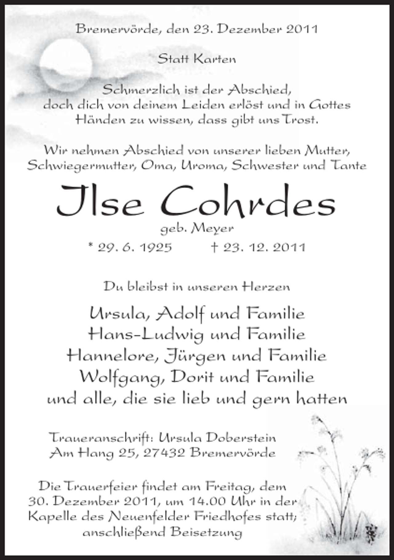 <p>BremervÃ¶rde, den 23. Dezember 2011<br />Statt Karten<br />Schmerzlich ist der Abschied,<br />doch dich von deinem Leiden erlÃ¶st und in Gottes<br />HÃ¤nden zu wissen, dass gibt uns Trost.<br />Wir nehmen Abschied von unserer lieben Mutter,<br />Schwiegermutter, Oma, Uroma, Schwester und Tante</p><p>Ilse Cohrdes<br />geb. Meyer<br />* 29. 6. 1925<br />Â† 23. 12. 2011<br />Du bleibst in unseren Herzen</p><p>Ursula, Adolf und Familie<br />Hans-Ludwig und Familie<br />Hannelore, JÃ¼rgen und Familie<br />Wolfgang, Dorit und Familie<br />und alle, die sie lieb und gern hatten<br />Traueranschrift: Ursula Doberstein<br />Am Hang 25, 27432 BremervÃ¶rde<br />Die Trauerfeier findet am Freitag, dem<br />30. Dezember 2011, um 14.00 Uhr in der<br />Kapelle des Neuenfelder Friedhofes statt;<br />anschlieÃŸend Beisetzung</p>