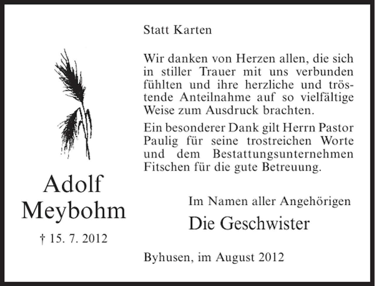 <p>Statt Karten<br />Wir danken von Herzen allen, die sich<br />in stiller Trauer mit uns verbunden<br />fühlten und ihre herzliche und tröstende Anteilnahme auf so vielfältige<br />Weise zum Ausdruck brachten.<br />Ein besonderer Dank gilt Herrn Pastor<br />Paulig für seine trostreichen Worte<br />und dem Bestattungsunternehmen<br />Fitschen für die gute Betreuung.</p><p>Adolf<br />Meybohm<br />† 15. 7. 2012</p><p>Im Namen aller Angehörigen</p><p>Die Geschwister<br />Byhusen, im August 2012</p>