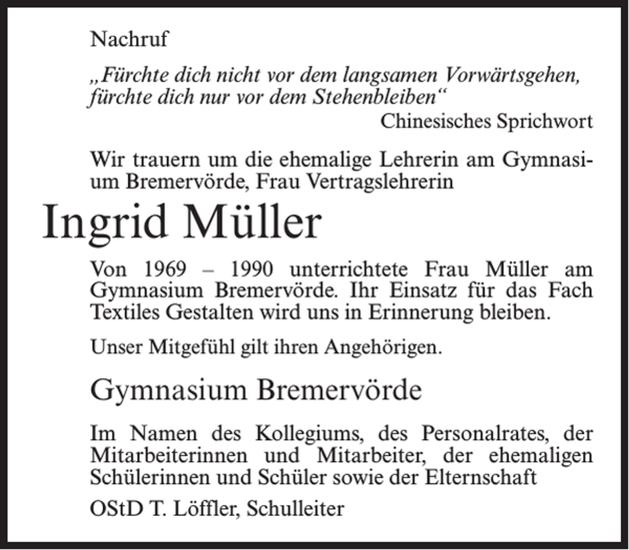 <p>Nachruf<br />„Fürchte dich nicht vor dem langsamen Vorwärtsgehen,<br />fürchte dich nur vor dem Stehenbleiben“<br />Chinesisches Sprichwort</p><p>Wir trauern um die ehemalige Lehrerin am Gymnasium Bremervörde, Frau Vertragslehrerin</p><p>Ingrid Müller</p><p>Von 1969 – 1990 unterrichtete Frau Müller am<br />Gymnasium Bremervörde. Ihr Einsatz für das Fach<br />Textiles Gestalten wird uns in Erinnerung bleiben.<br />Unser Mitgefühl gilt ihren Angehörigen.</p><p>Gymnasium Bremervörde<br />Im Namen des Kollegiums, des Personalrates, der<br />Mitarbeiterinnen und Mitarbeiter, der ehemaligen<br />Schülerinnen und Schüler sowie der Elternschaft<br />OStD T. Löffler, Schulleiter</p>