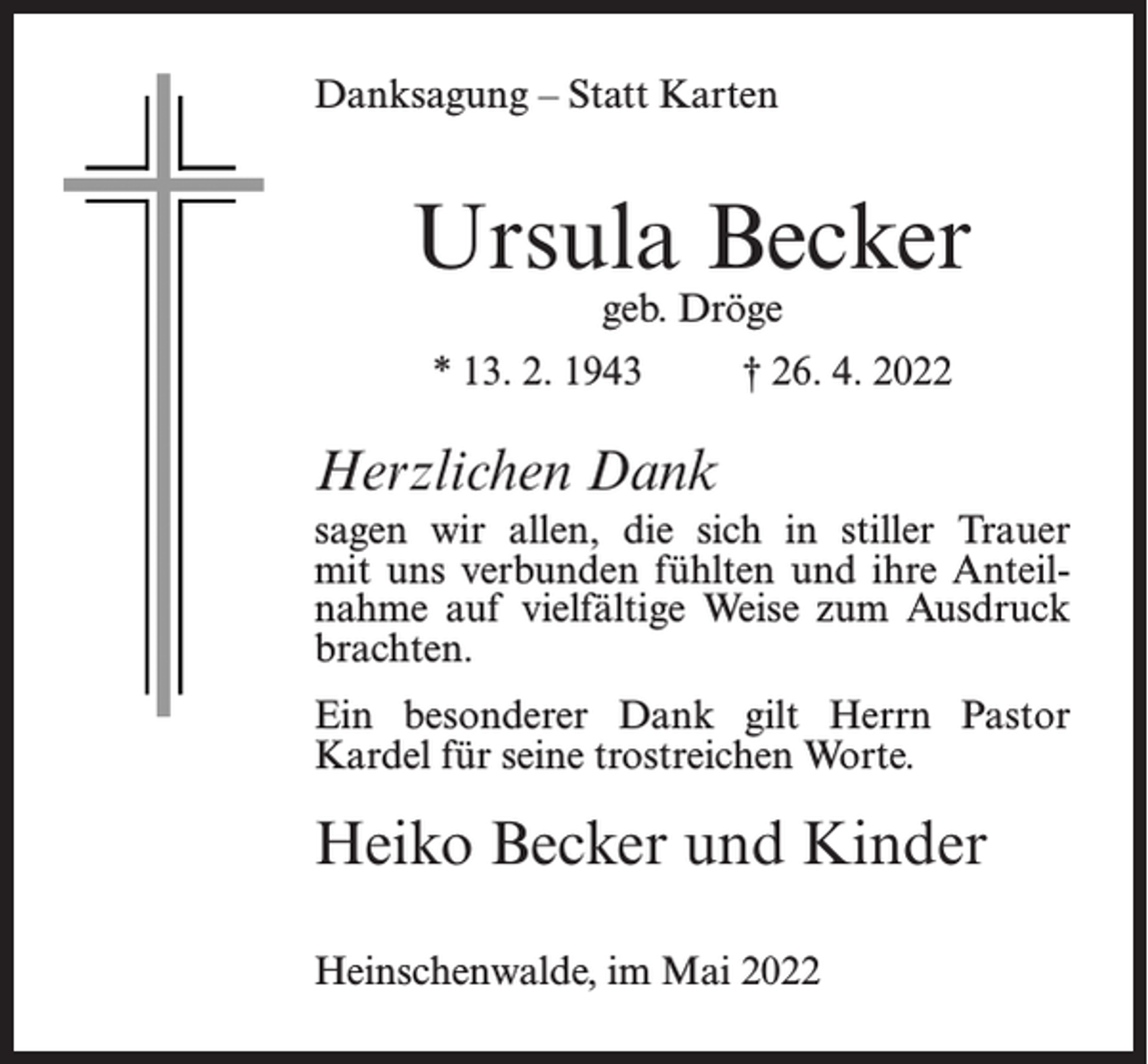 <p>Danksagung – Statt Karten</p><p>Ursula Becker<br />geb. Dröge</p><p>* 13. 2. 1943 † 26. 4. 2022</p><p>Herzlichen Dank<br />sagen wir allen, die sich in stiller Trauer<br />mit uns verbunden fühlten und ihre Anteilnahme auf vielfältige Weise zum Ausdruck<br />brachten.<br />Ein besonderer Dank gilt Herrn Pastor<br />Kardel für seine trostreichen Worte.</p><p>Heiko Becker und Kinder<br />Heinschenwalde, im Mai 2022</p>