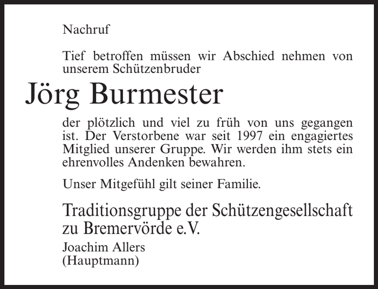 <p>Nachruf<br />Tief betroffen müssen wir Abschied nehmen von<br />unserem Schützenbruder</p><p>Jörg Burmester</p><p>der plötzlich und viel zu früh von uns gegangen<br />ist. Der Verstorbene war seit 1997 ein engagiertes<br />Mitglied unserer Gruppe. Wir werden ihm stets ein<br />ehrenvolles Andenken bewahren.<br />Unser Mitgefühl gilt seiner Familie.</p><p>Traditionsgruppe der Schützengesellschaft<br />zu Bremervörde e.V.<br />Joachim Allers<br />(Hauptmann)</p>