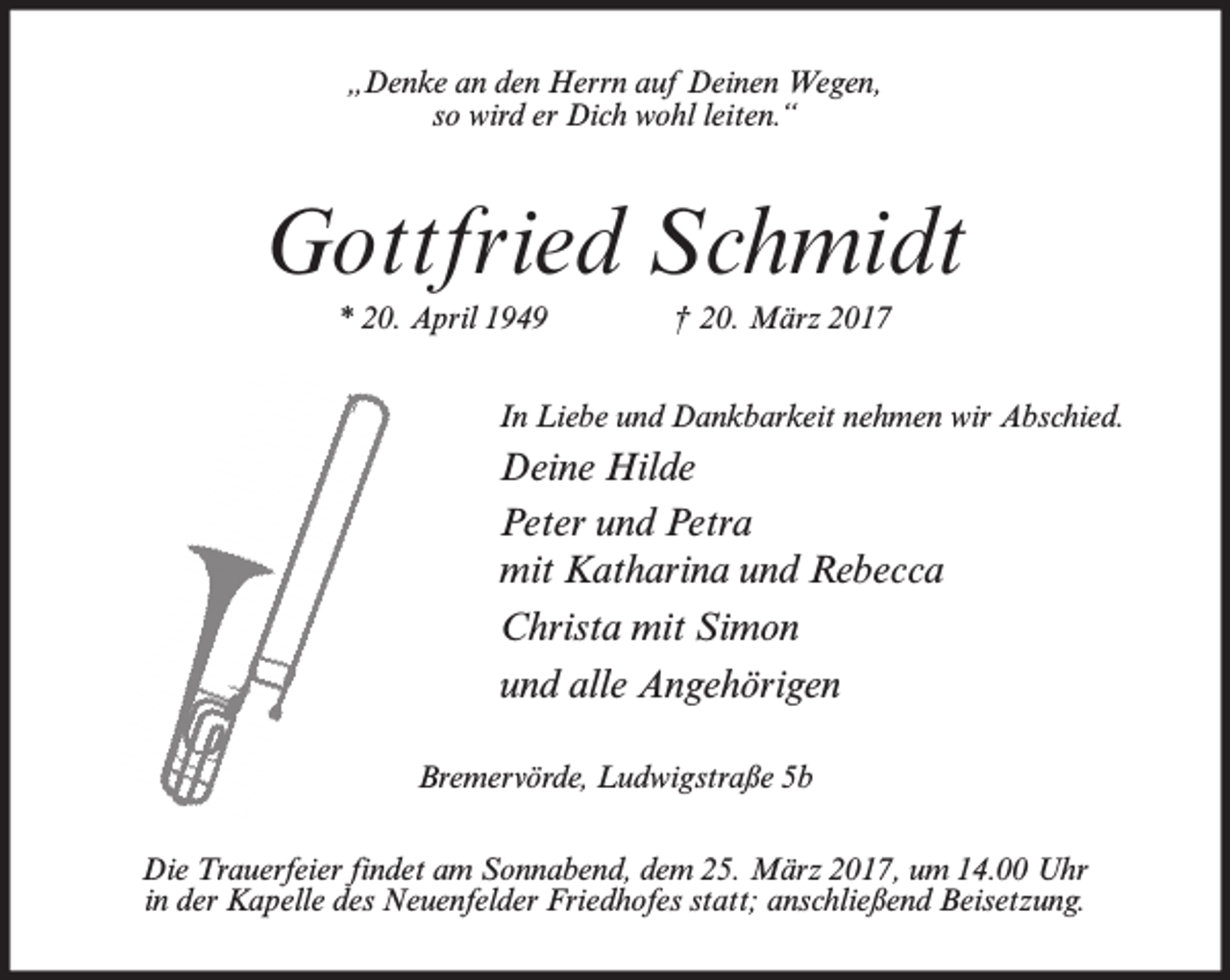<p>„Denke an den Herrn auf Deinen Wegen,<br />so wird er Dich wohl leiten.“</p><p>Gottfried Schmidt<br />* 20. April 1949</p><p>† 20. März 2017</p><p>In Liebe und Dankbarkeit nehmen wir Abschied.</p><p>Deine Hilde<br />Peter und Petra<br />mit Katharina und Rebecca<br />Christa mit Simon<br />und alle Angehörigen<br />Bremervörde, Ludwigstraße 5b<br />Die Trauerfeier findet am Sonnabend, dem 25. März 2017, um 14.00 Uhr<br />in der Kapelle des Neuenfelder Friedhofes statt; anschließend Beisetzung.</p>