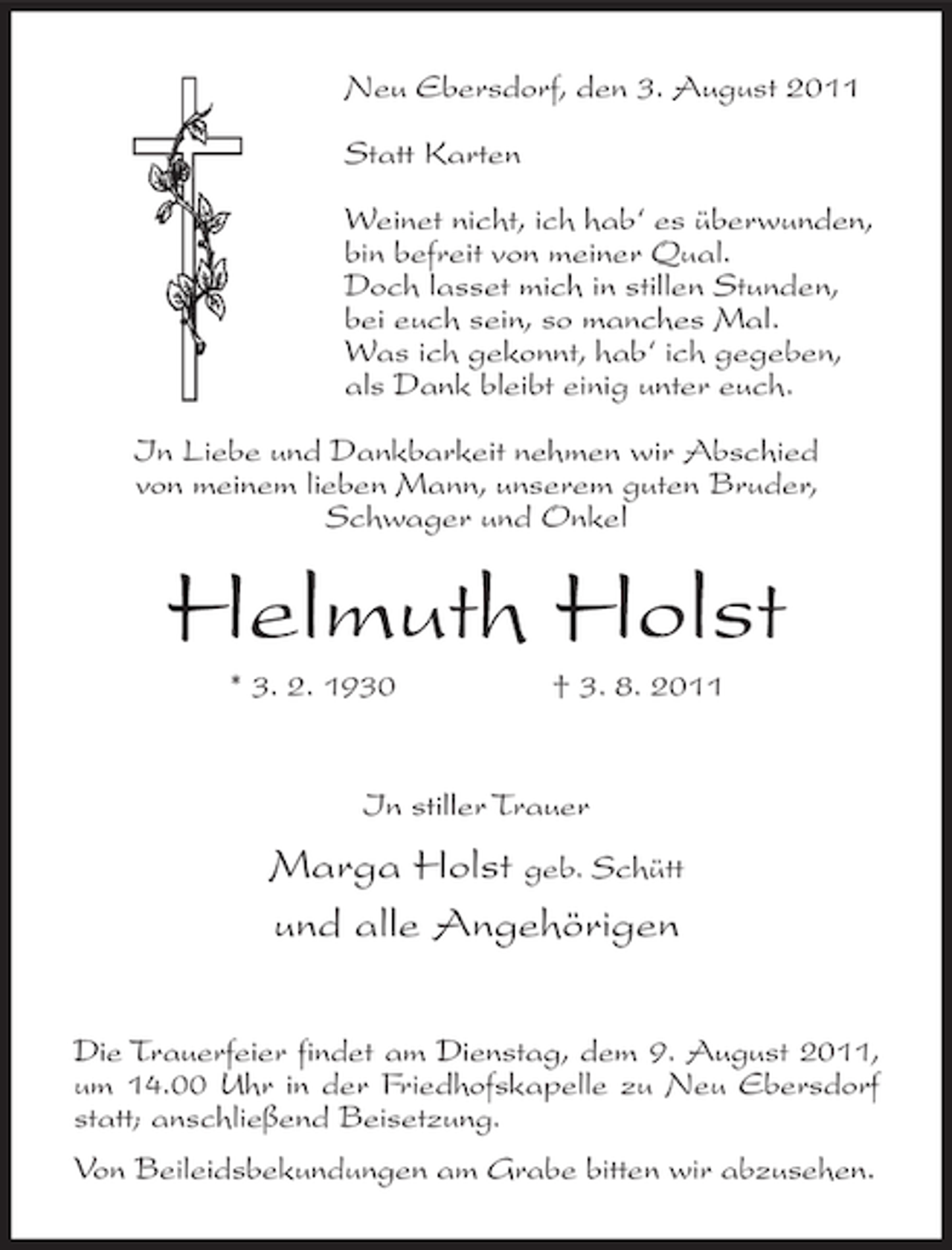<p>Neu Ebersdorf, den 3. August 2011<br />Statt Karten<br />Weinet nicht, ich hab‘ es überwunden,<br />bin befreit von meiner Qual.<br />Doch lasset mich in stillen Stunden,<br />bei euch sein, so manches Mal.<br />Was ich gekonnt, hab‘ ich gegeben,<br />als Dank bleibt einig unter euch.<br />In Liebe und Dankbarkeit nehmen wir Abschied<br />von meinem lieben Mann, unserem guten Bruder,<br />Schwager und Onkel</p><p>Helmuth Holst<br />* 3. 2. 1930</p><p>† 3. 8. 2011</p><p>In stiller Trauer</p><p>Marga Holst geb. Schütt<br />und alle Angehörigen<br />Die Trauerfeier findet am Dienstag, dem 9. August 2011,<br />um 14.00 Uhr in der Friedhofskapelle zu Neu Ebersdorf<br />statt; anschließend Beisetzung.<br />Von Beileidsbekundungen am Grabe bitten wir abzusehen.</p>