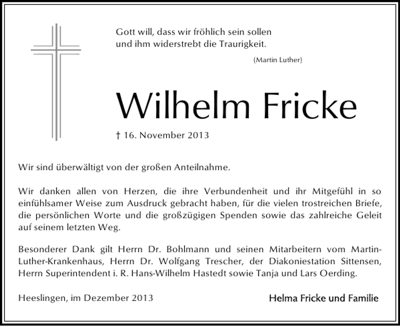 <p>Gott will, dass wir fröhlich sein sollen<br />und ihm widerstrebt die Traurigkeit.<br />(Martin Luther)</p><p>Wilhelm Fricke<br />† 16. November 2013<br />Wir sind überwältigt von der großen Anteilnahme.<br />Wir danken allen von Herzen, die ihre Verbundenheit und ihr Mitgefühl in so<br />einfühlsamer Weise zum Ausdruck gebracht haben, für die vielen trostreichen Briefe,<br />die persönlichen Worte und die großzügigen Spenden sowie das zahlreiche Geleit<br />auf seinem letzten Weg.<br />Besonderer Dank gilt Herrn Dr. Bohlmann und seinen Mitarbeitern vom MartinLuther-Krankenhaus, Herrn Dr. Wolfgang Trescher, der Diakoniestation Sittensen,<br />Herrn Superintendent i. R. Hans-Wilhelm Hastedt sowie Tanja und Lars Oerding.<br />Heeslingen, im Dezember 2013</p>