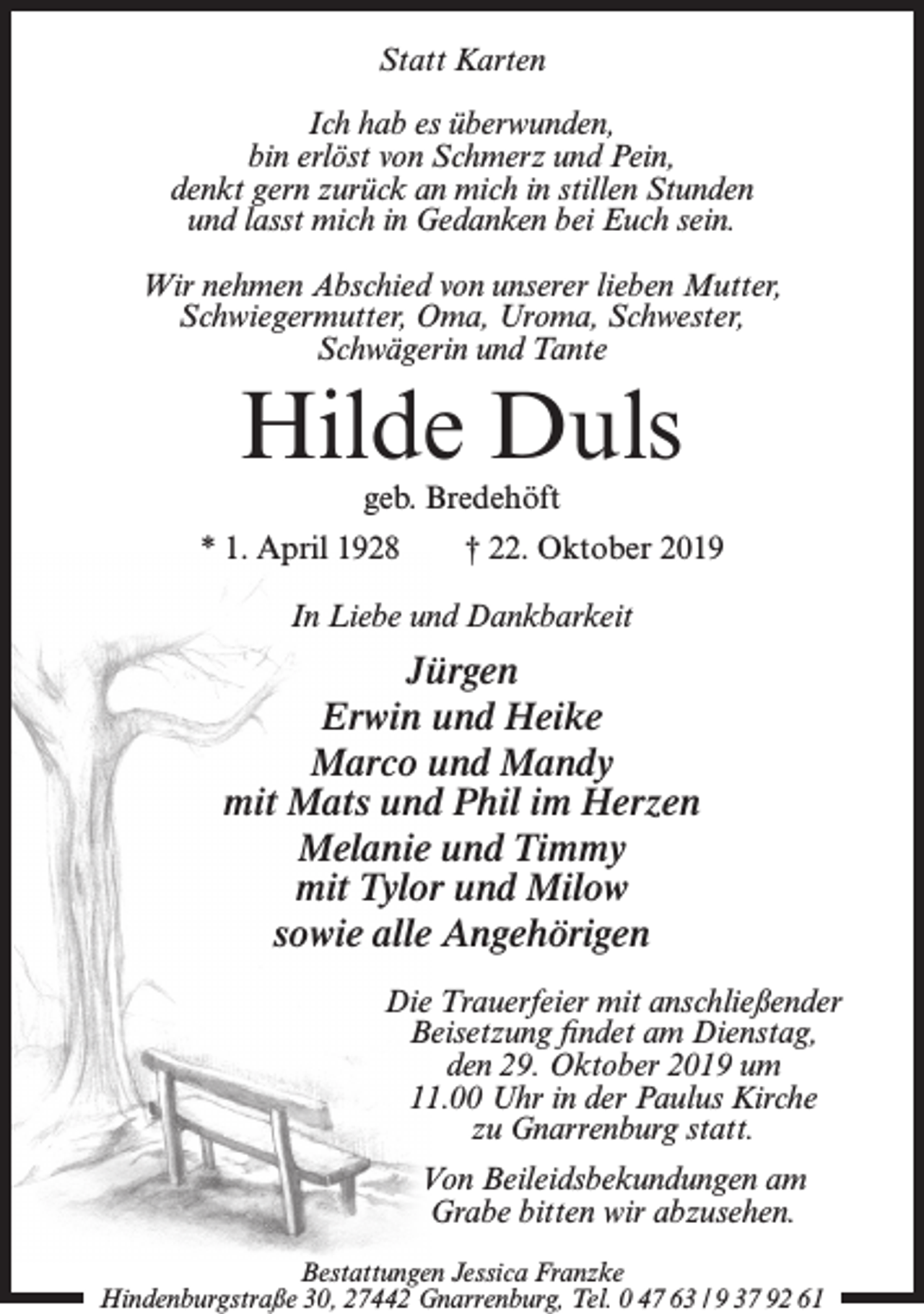 <p>Statt Karten<br />Ich hab es überwunden,<br />bin erlöst von Schmerz und Pein,<br />denkt gern zurück an mich in stillen Stunden<br />und lasst mich in Gedanken bei Euch sein.<br />Wir nehmen Abschied von unserer lieben Mutter,<br />Schwiegermutter, Oma, Uroma, Schwester,<br />Schwägerin und Tante</p><p>Hilde Duls<br />geb. Bredehöft</p><p>* 1. April 1928</p><p>† 22. Oktober 2019</p><p>In Liebe und Dankbarkeit</p><p>Jürgen<br />Erwin und Heike<br />Marco und Mandy<br />mit Mats und Phil im Herzen<br />Melanie und Timmy<br />mit Tylor und Milow<br />sowie alle Angehörigen<br />Die Trauerfeier mit anschließender<br />Beisetzung findet am Dienstag,<br />den 29. Oktober 2019 um<br />11.00 Uhr in der Paulus Kirche<br />zu Gnarrenburg statt.<br />Von Beileidsbekundungen am<br />Grabe bitten wir abzusehen.<br />Bestattungen Jessica Franzke<br />Hindenburgstraße 30, 27442 Gnarrenburg, Tel. 0 47 63 / 9 37 92 61</p>