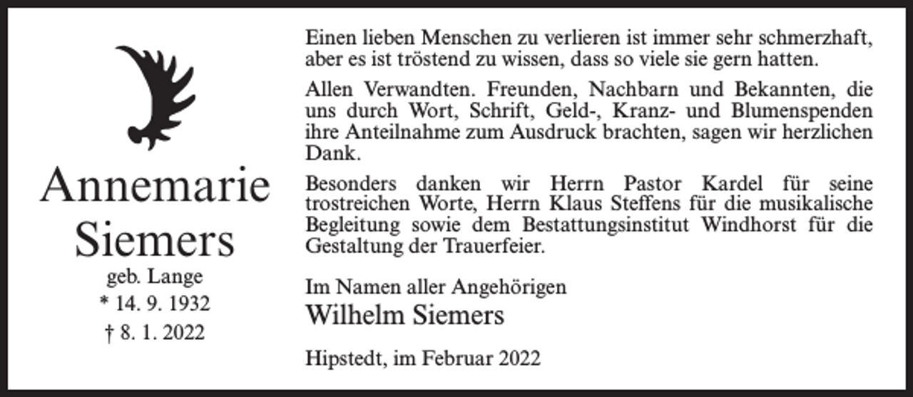 <p>Annemarie<br />Siemers<br />geb. Lange<br />* 14. 9. 1932<br />† 8. 1. 2022</p><p>Einen lieben Menschen zu verlieren ist immer sehr schmerzhaft,<br />aber es ist tröstend zu wissen, dass so viele sie gern hatten.<br />Allen Verwandten. Freunden, Nachbarn und Bekannten, die<br />uns durch Wort, Schrift, Geld-, Kranz- und Blumenspenden<br />ihre Anteilnahme zum Ausdruck brachten, sagen wir herzlichen<br />Dank.<br />Besonders danken wir Herrn Pastor Kardel für seine<br />trostreichen Worte, Herrn Klaus Steffens für die musikalische<br />Begleitung sowie dem Bestattungsinstitut Windhorst für die<br />Gestaltung der Trauerfeier.<br />Im Namen aller Angehörigen</p><p>Wilhelm Siemers</p><p>Hipstedt, im Februar 2022</p>