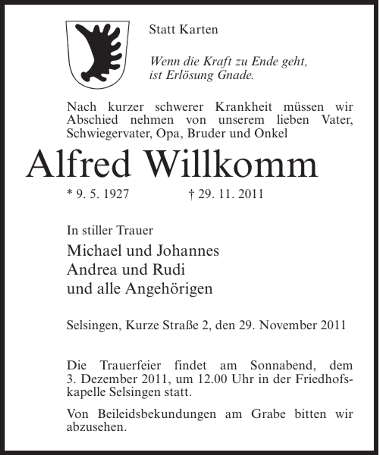 <p>Statt Karten<br />Wenn die Kraft zu Ende geht,<br />ist Erlösung Gnade.<br />Nach kurzer schwerer Krankheit müssen wir<br />Abschied nehmen von unserem lieben Vater,<br />Schwiegervater, Opa, Bruder und Onkel</p><p>Alfred Willkomm<br />* 9. 5. 1927</p><p>† 29. 11. 2011</p><p>In stiller Trauer</p><p>Michael und Johannes<br />Andrea und Rudi<br />und alle Angehörigen<br />Selsingen, Kurze Straße 2, den 29. November 2011<br />Die Trauerfeier findet am Sonnabend, dem<br />3. Dezember 2011, um 12.00 Uhr in der Friedhofskapelle Selsingen statt.<br />Von Beileidsbekundungen am Grabe bitten wir<br />abzusehen.</p>