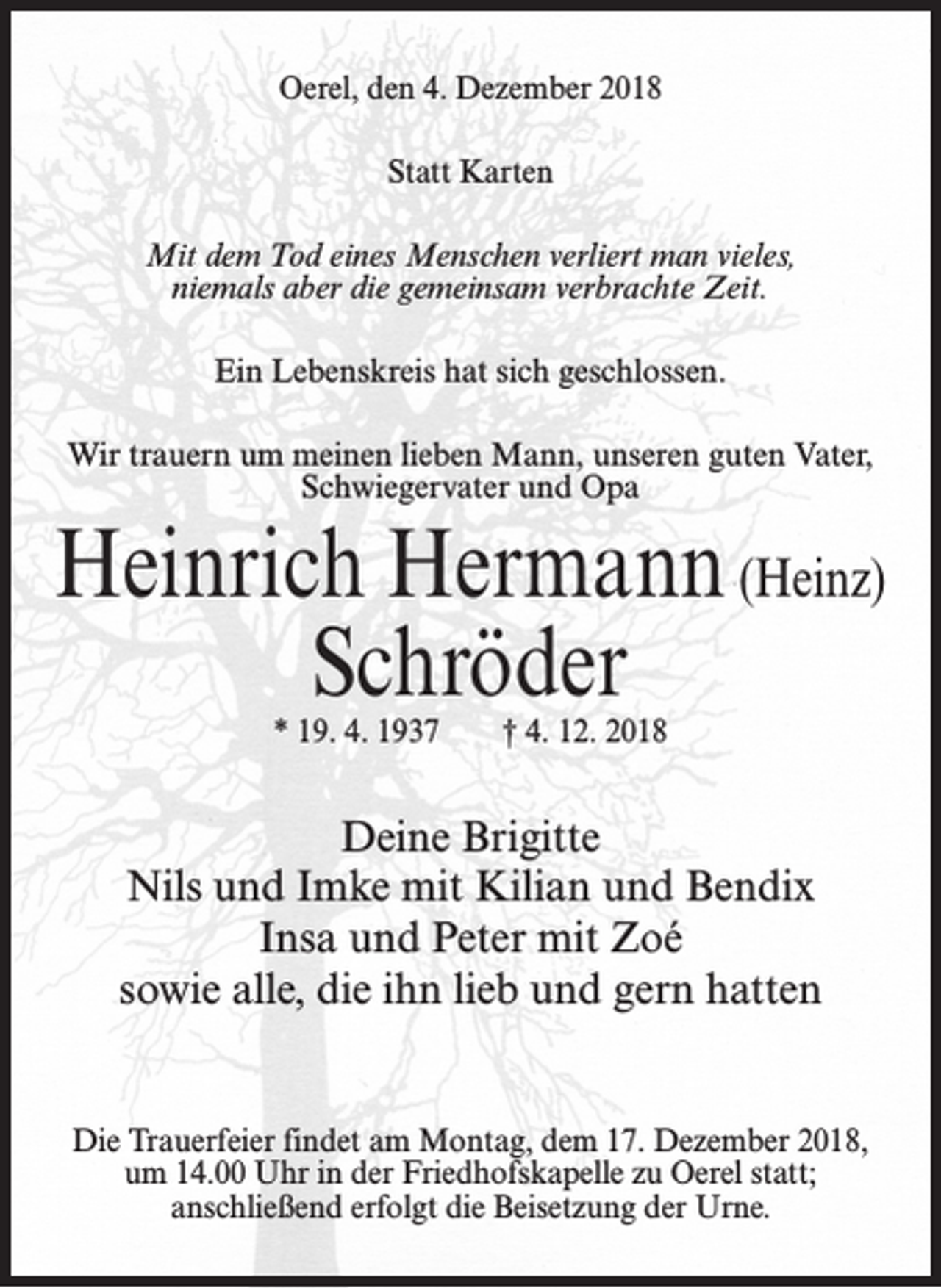 <p>Oerel, den 4. Dezember 2018<br />Statt Karten<br />Mit dem Tod eines Menschen verliert man vieles,<br />niemals aber die gemeinsam verbrachte Zeit.<br />Ein Lebenskreis hat sich geschlossen.<br />Wir trauern um meinen lieben Mann, unseren guten Vater,<br />Schwiegervater und Opa</p><p>Heinrich Hermann (Heinz)<br />Schröder<br />* 19. 4. 1937</p><p>† 4. 12. 2018</p><p>Deine Brigitte<br />Nils und Imke mit Kilian und Bendix<br />Insa und Peter mit Zoé<br />sowie alle, die ihn lieb und gern hatten<br />Die Trauerfeier findet am Montag, dem 17. Dezember 2018,<br />um 14.00 Uhr in der Friedhofskapelle zu Oerel statt;<br />anschließend erfolgt die Beisetzung der Urne.</p>