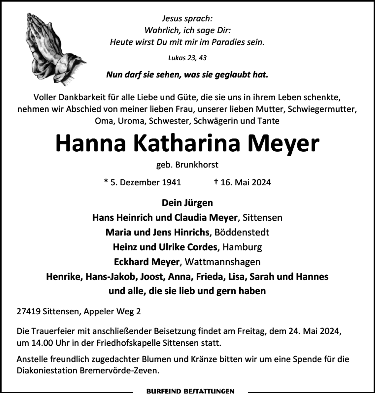 <p>Jesus sprach:<br />Wahrlich, ich sage Dir:<br />Heute wirst Du mit mir im Paradies sein.<br />Lukas 23, 43</p><p>Nun darf sie sehen, was sie geglaubt hat.<br />Voller Dankbarkeit für alle Liebe und Güte, die sie uns in ihrem Leben schenkte,<br />nehmen wir Abschied von meiner lieben Frau, unserer lieben Mutter, Schwiegermutter,<br />Oma, Uroma, Schwester, Schwägerin und Tante</p><p>Hanna Katharina Meyer<br />geb. Brunkhorst</p><p>* 5. Dezember 1941</p><p>† 16. Mai 2024</p><p>Dein Jürgen<br />Hans Heinrich und Claudia Meyer, Sittensen<br />Maria und Jens Hinrichs, Böddenstedt<br />Heinz und Ulrike Cordes, Hamburg<br />Eckhard Meyer, Wattmannshagen<br />Henrike, Hans-Jakob, Joost, Anna, Frieda, Lisa, Sarah und Hannes<br />und alle, die sie lieb und gern haben<br />27419 Sittensen, Appeler Weg 2<br />Die Trauerfeier mit anschließender Beisetzung findet am Freitag, dem 24. Mai 2024,<br />um 14.00 Uhr in der Friedhofskapelle Sittensen statt.<br />Anstelle freundlich zugedachter Blumen und Kränze bitten wir um eine Spende für die<br />Diakoniestation Bremervörde-Zeven.<br />Burfeind Bestattungen</p>