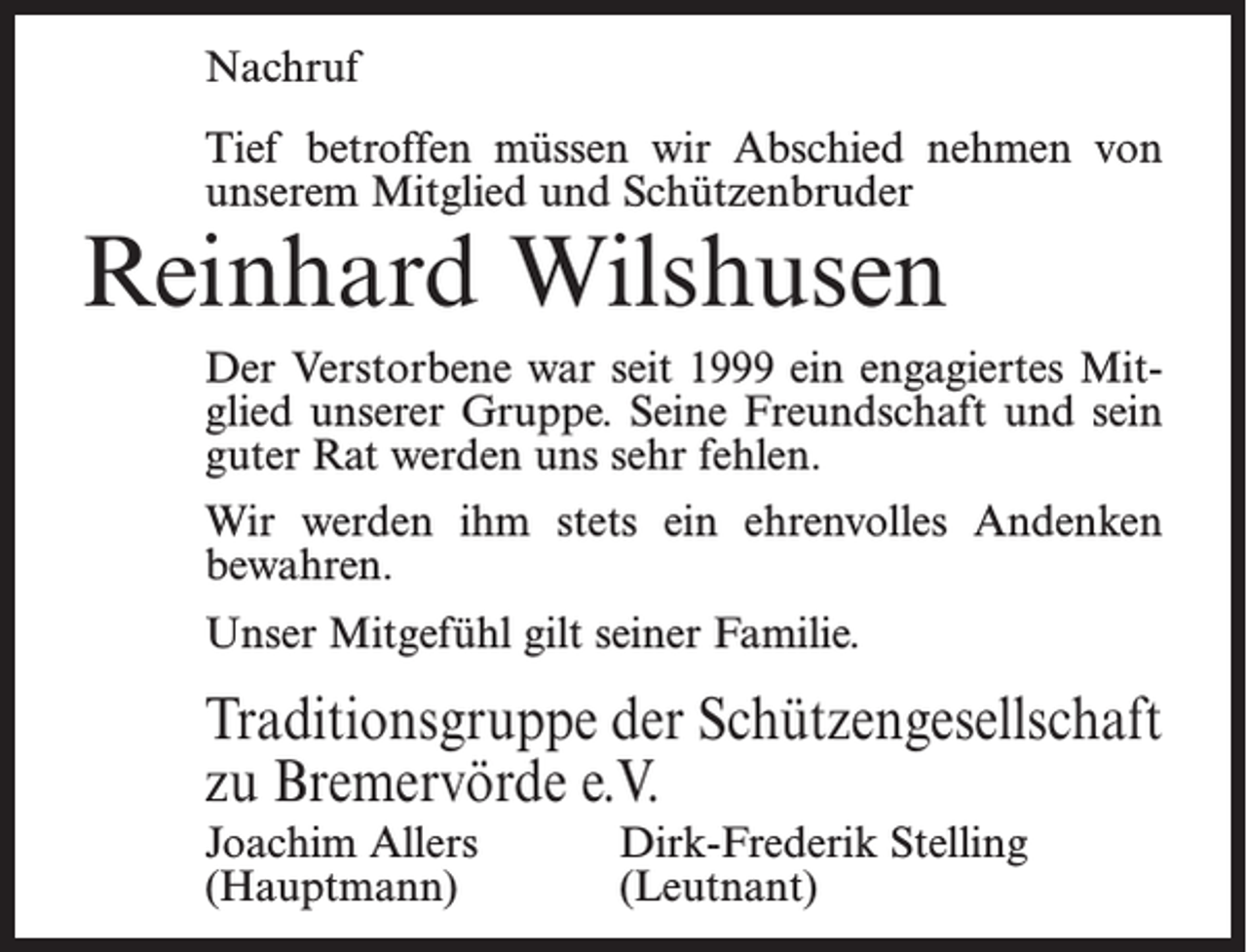 <p>Nachruf<br />Tief betroffen müssen wir Abschied nehmen von<br />unserem Mitglied und Schützenbruder</p><p>Reinhard Wilshusen</p><p>Der Verstorbene war seit 1999 ein engagiertes Mitglied unserer Gruppe. Seine Freundschaft und sein<br />guter Rat werden uns sehr fehlen.<br />Wir werden ihm stets ein ehrenvolles Andenken<br />bewahren.<br />Unser Mitgefühl gilt seiner Familie.</p><p>Traditionsgruppe der Schützengesellschaft<br />zu Bremervörde e.V.<br />Joachim Allers<br />Dirk-Frederik Stelling<br />(Hauptmann) (Leutnant)</p>