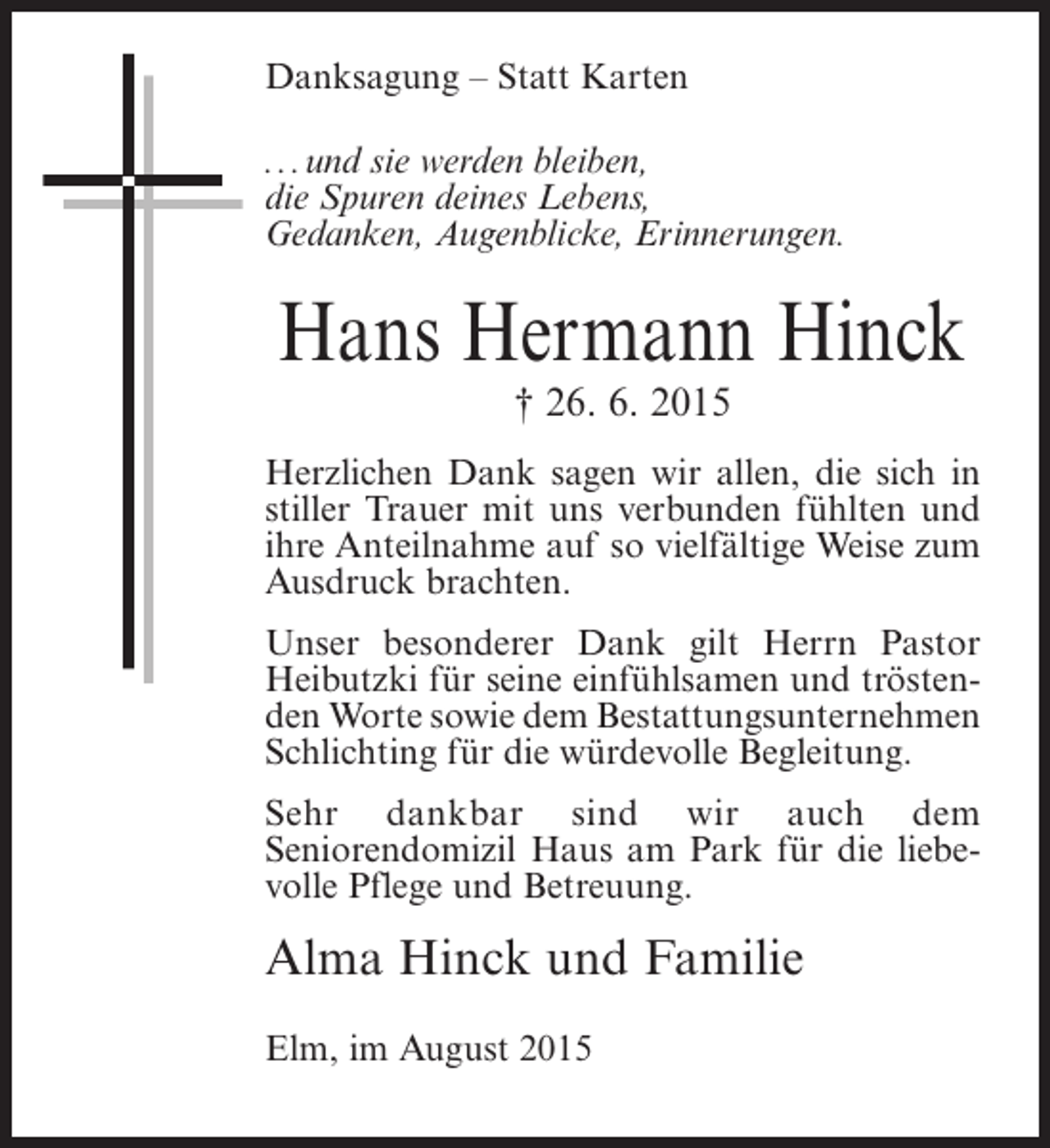 <p>Danksagung – Statt Karten<br />...und sie werden bleiben,<br />die Spuren deines Lebens,<br />Gedanken, Augenblicke, Erinnerungen.</p><p>Hans Hermann Hinck<br />† 26. 6. 2015</p><p>Herzlichen Dank sagen wir allen, die sich in<br />stiller Trauer mit uns verbunden fühlten und<br />ihre Anteilnahme auf so vielfältige Weise zum<br />Ausdruck brachten.<br />Unser besonderer Dank gilt Herrn Pastor<br />Heibutzki für seine einfühlsamen und tröstenden Worte sowie dem Bestattungsunternehmen<br />Schlichting für die würdevolle Begleitung.<br />Sehr dankbar sind wir auch dem<br />Seniorendomizil Haus am Park für die liebevolle Pflege und Betreuung.</p><p>Alma Hinck und Familie<br />Elm, im August 2015</p>