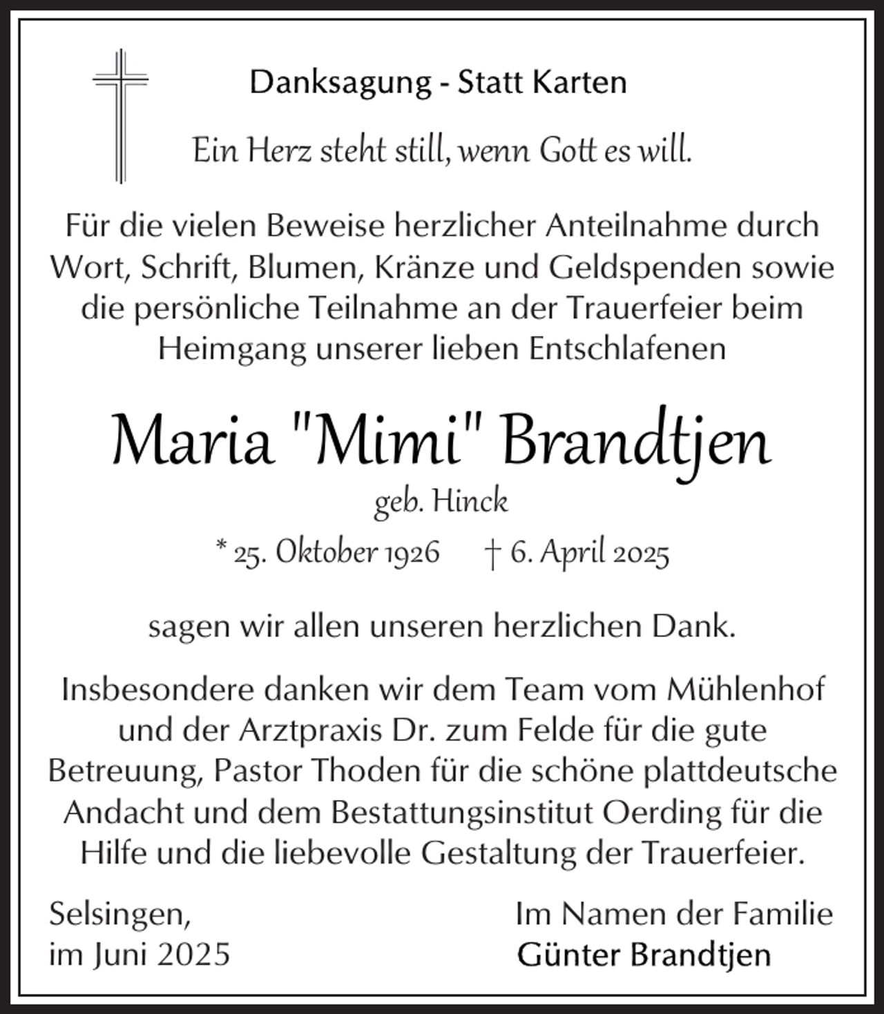 <p>Ein Herz steht still, wenn Gott es will.<br />Für die vielen Beweise herzlicher Anteilnahme durch<br />Wort, Schrift, Blumen, Kränze und Geldspenden sowie<br />die persönliche Teilnahme an der Trauerfeier beim<br />Heimgang unserer lieben Entschlafenen</p>
<p>Maria "Mimi" Brandtjen<br />geb. Hinck<br />* 25. Oktober 1926 † 6. April 2025</p>
<p>sagen wir allen unseren herzlichen Dank.<br />Insbesondere danken wir dem Team vom Mühlenhof<br />und der Arztpraxis Dr. zum Felde für die gute<br />Betreuung, Pastor Thoden für die schöne plattdeutsche<br />Andacht und dem Bestattungsinstitut Oerding für die<br />Hilfe und die liebevolle Gestaltung der Trauerfeier.<br />Selsingen,<br />im Juni 2025</p>
<p>Im Namen der Familie</p>