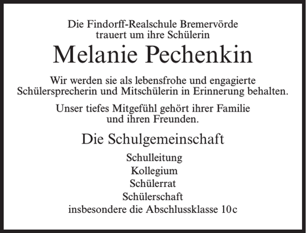 <p>Die Findorff-Realschule Bremervörde<br />trauert um ihre Schülerin</p><p>Melanie Pechenkin<br />Wir werden sie als lebensfrohe und engagierte<br />Schülersprecherin und Mitschülerin in Erinnerung behalten.<br />Unser tiefes Mitgefühl gehört ihrer Familie<br />und ihren Freunden.</p><p>Die Schulgemeinschaft<br />Schulleitung<br />Kollegium<br />Schülerrat<br />Schülerschaft<br />insbesondere die Abschlussklasse 10 c</p>