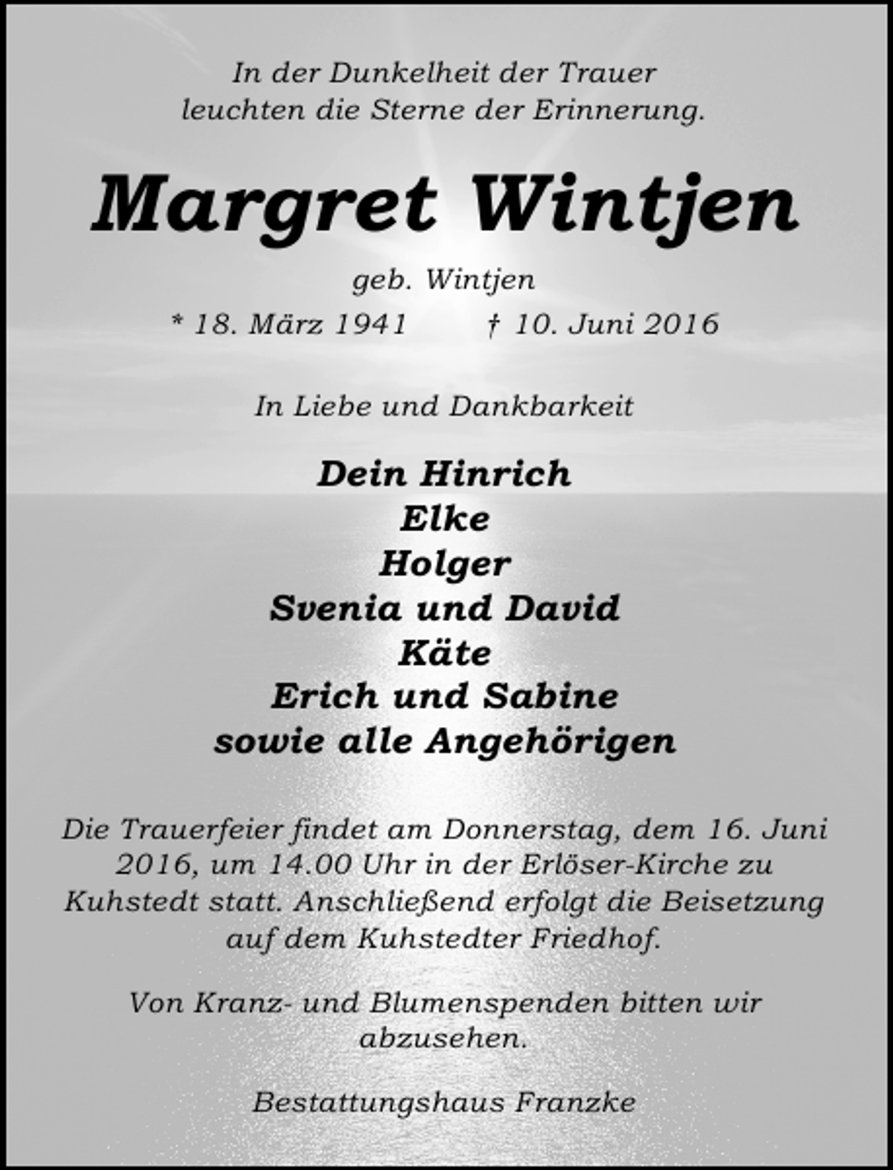<p>In der Dunkelheit der Trauer<br />leuchten die Sterne der Erinnerung.</p><p>Margret Wintjen<br />geb. Wintjen<br />* 18. März 1941<br />† 10. Juni 2016<br />In Liebe und Dankbarkeit</p><p>Dein Hinrich<br />Elke<br />Holger<br />Svenia und David<br />Käte<br />Erich und Sabine<br />sowie alle Angehörigen<br />Die Trauerfeier findet am Donnerstag, dem 16. Juni<br />2016, um 14.00 Uhr in der Erlöser-Kirche zu<br />Kuhstedt statt. Anschließend erfolgt die Beisetzung<br />auf dem Kuhstedter Friedhof.<br />Von Kranz- und Blumenspenden bitten wir<br />abzusehen.<br />Bestattungshaus Franzke</p>