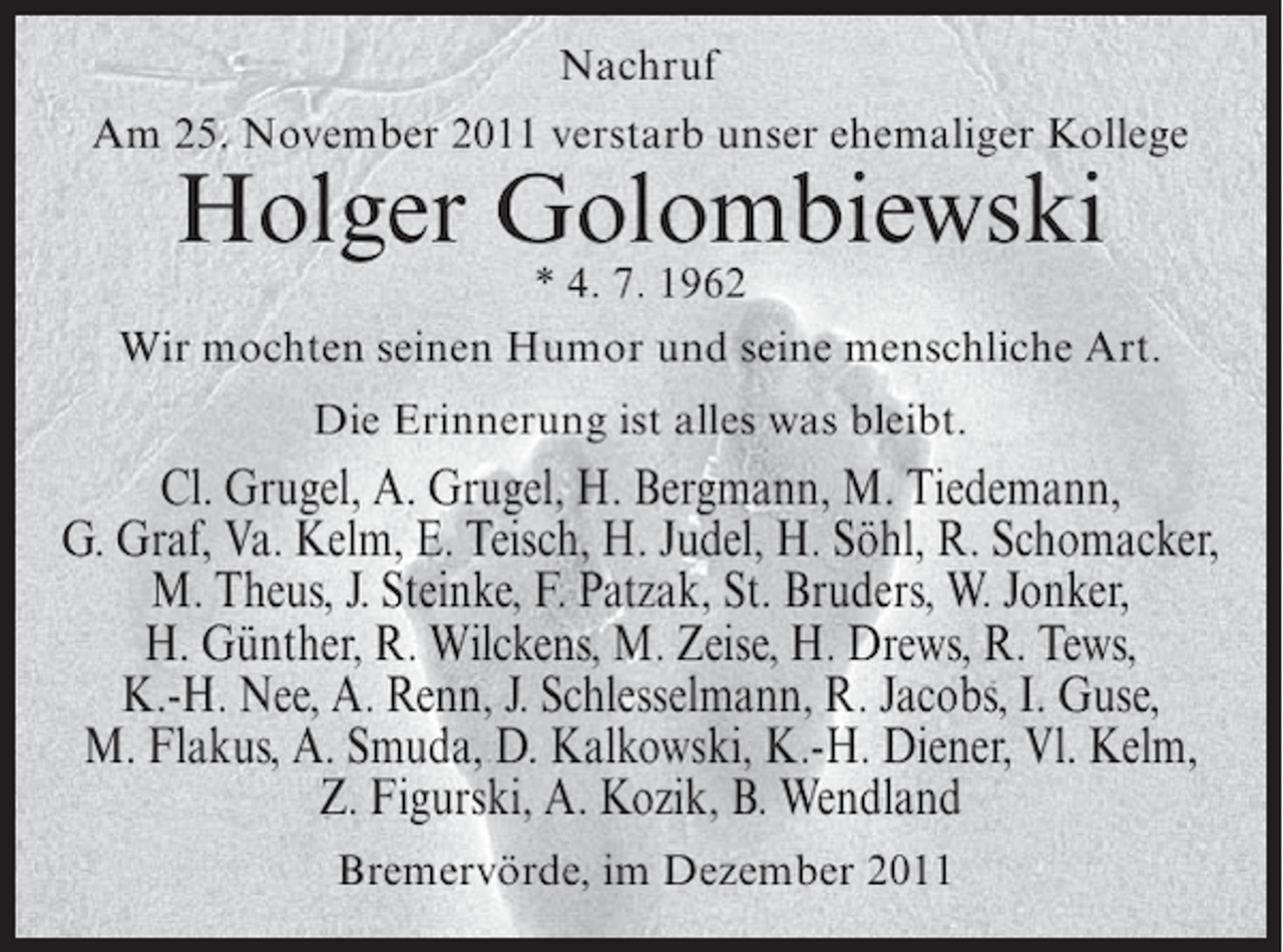 <p>Nachruf<br />Am 25. November 2011 verstarb unser ehemaliger Kollege</p><p>Holger Golombiewski</p><p>* 4. 7. 1962<br />Wir mochten seinen Humor und seine menschliche Art.<br />Die Erinnerung ist alles was bleibt.</p><p>Cl. Grugel, A. Grugel, H. Bergmann, M. Tiedemann,<br />G. Graf, Va. Kelm, E. Teisch, H. Judel, H. Söhl, R. Schomacker,<br />M. Theus, J. Steinke, F. Patzak, St. Bruders, W. Jonker,<br />H. Günther, R. Wilckens, M. Zeise, H. Drews, R. Tews,<br />K.-H. Nee, A. Renn, J. Schlesselmann, R. Jacobs, I. Guse,<br />M. Flakus, A. Smuda, D. Kalkowski, K.-H. Diener, Vl. Kelm,<br />Z. Figurski, A. Kozik, B. Wendland<br />Bremervörde, im Dezember 2011</p>