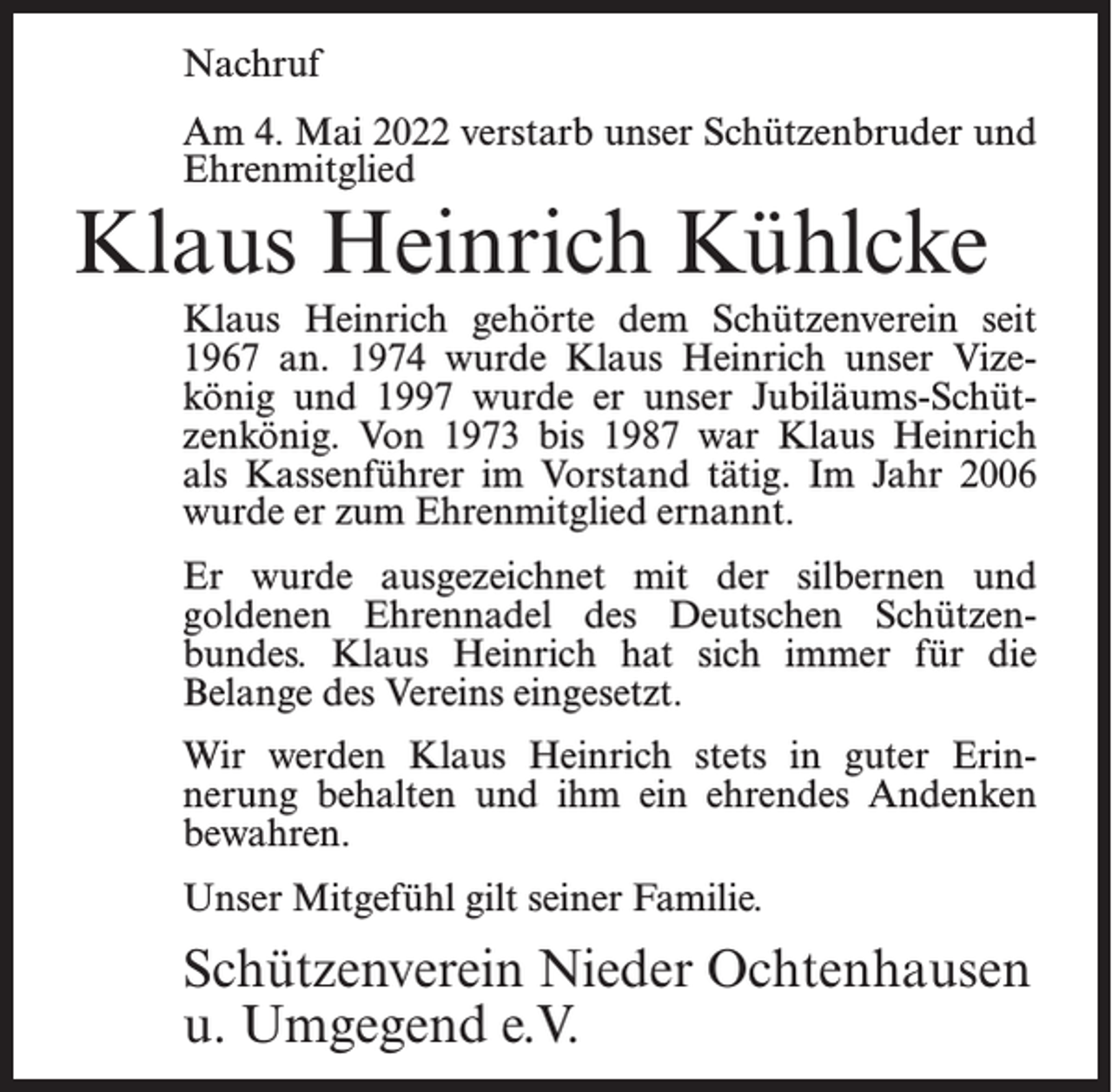 <p>Nachruf<br />Am 4. Mai 2022 verstarb unser Schützenbruder und<br />Ehrenmitglied</p><p>Klaus Heinrich Kühlcke</p><p>Klaus Heinrich gehörte dem Schützenverein seit<br />1967 an. 1974 wurde Klaus Heinrich unser Vizekönig und 1997 wurde er unser Jubiläums-Schützenkönig. Von 1973 bis 1987 war Klaus Heinrich<br />als Kassenführer im Vorstand tätig. Im Jahr 2006<br />wurde er zum Ehrenmitglied ernannt.<br />Er wurde ausgezeichnet mit der silbernen und<br />goldenen Ehrennadel des Deutschen Schützenbundes. Klaus Heinrich hat sich immer für die<br />Belange des Vereins eingesetzt.<br />Wir werden Klaus Heinrich stets in guter Erinnerung behalten und ihm ein ehrendes Andenken<br />bewahren.<br />Unser Mitgefühl gilt seiner Familie.</p><p>Schützenverein Nieder Ochtenhausen<br />u. Umgegend e.V.</p>