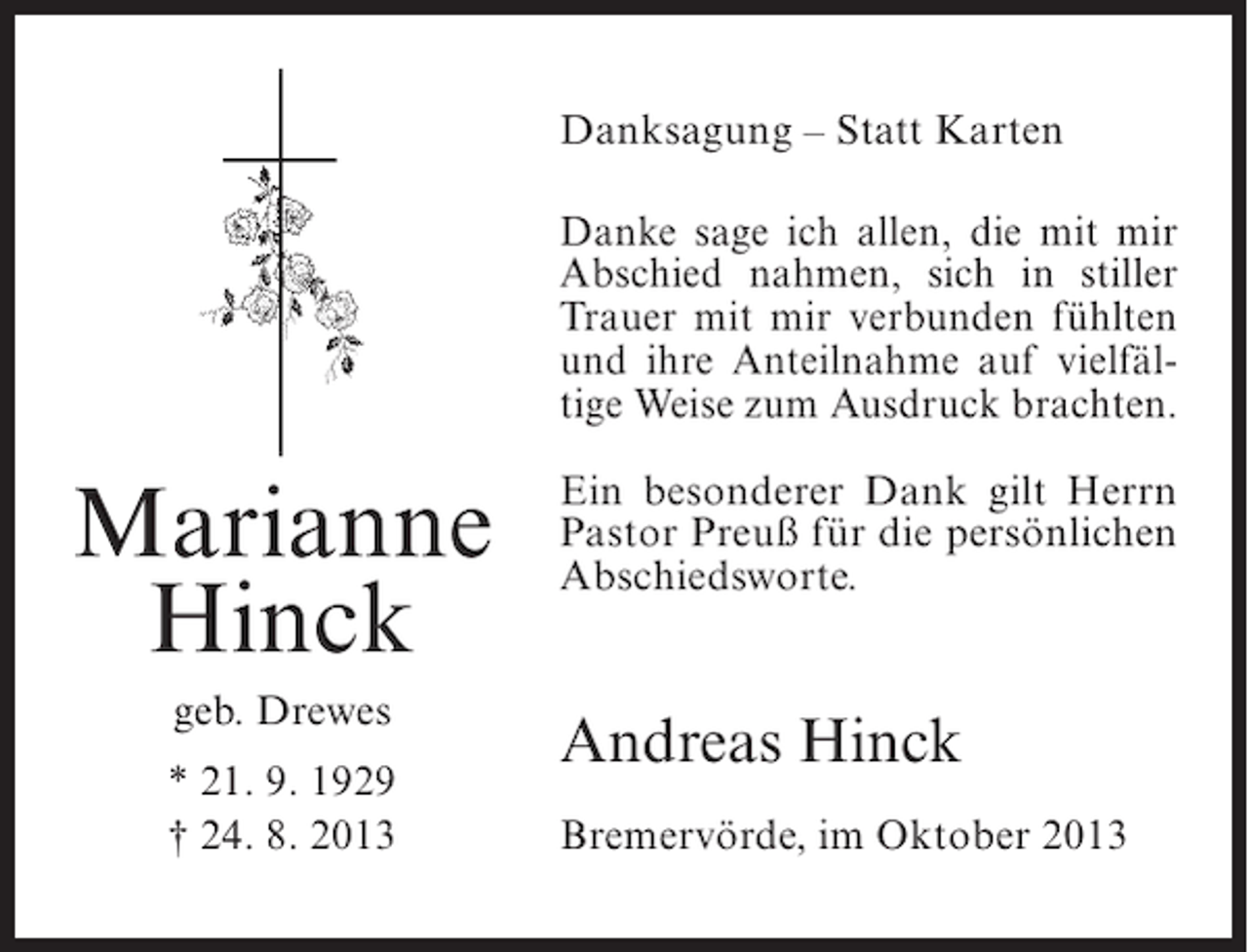 <p>Danksagung – Statt Karten<br />Danke sage ich allen, die mit mir<br />Abschied nahmen, sich in stiller<br />Trauer mit mir verbunden fühlten<br />und ihre Anteilnahme auf vielfältige Weise zum Ausdruck brachten.</p><p>Marianne<br />Hinck<br />geb. Drewes<br />* 21. 9. 1929<br />† 24. 8. 2013</p><p>Ein besonderer Dank gilt Herrn<br />Pastor Preuß für die persönlichen<br />Abschiedsworte.</p><p>Andreas Hinck<br />Bremervörde, im Oktober 2013</p>