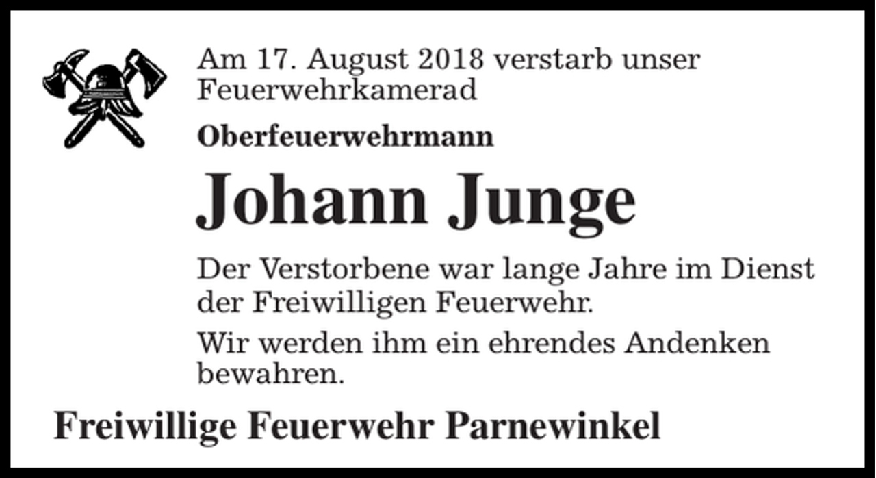 <p>Am 17. August 2018 verstarb unser<br />Feuerwehrkamerad<br />Oberfeuerwehrmann</p><p>Johann Junge<br />Der Verstorbene war lange Jahre im Dienst<br />der Freiwilligen Feuerwehr.<br />Wir werden ihm ein ehrendes Andenken<br />bewahren.</p><p>Freiwillige Feuerwehr Parnewinkel</p>