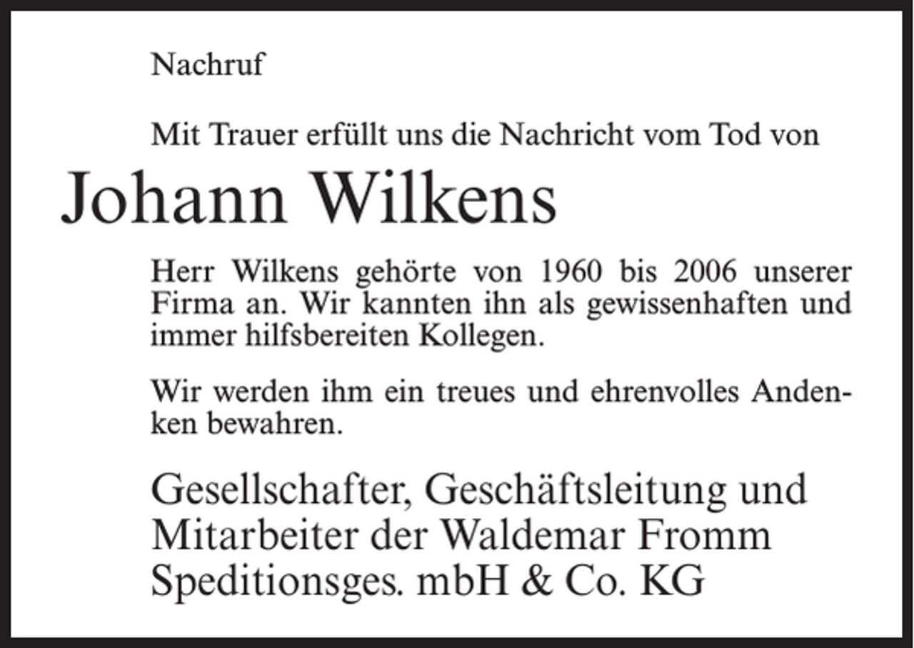 <p>Nachruf<br />Mit Trauer erfüllt uns die Nachricht vom Tod von</p><p>Johann Wilkens<br />Herr Wilkens gehörte von 1960 bis 2006 unserer<br />Firma an. Wir kannten ihn als gewissenhaften und<br />immer hilfsbereiten Kollegen.<br />Wir werden ihm ein treues und ehrenvolles Andenken bewahren.</p><p>Gesellschafter, Geschäftsleitung und<br />Mitarbeiter der Waldemar Fromm<br />Speditionsges. mbH &amp; Co. KG</p>