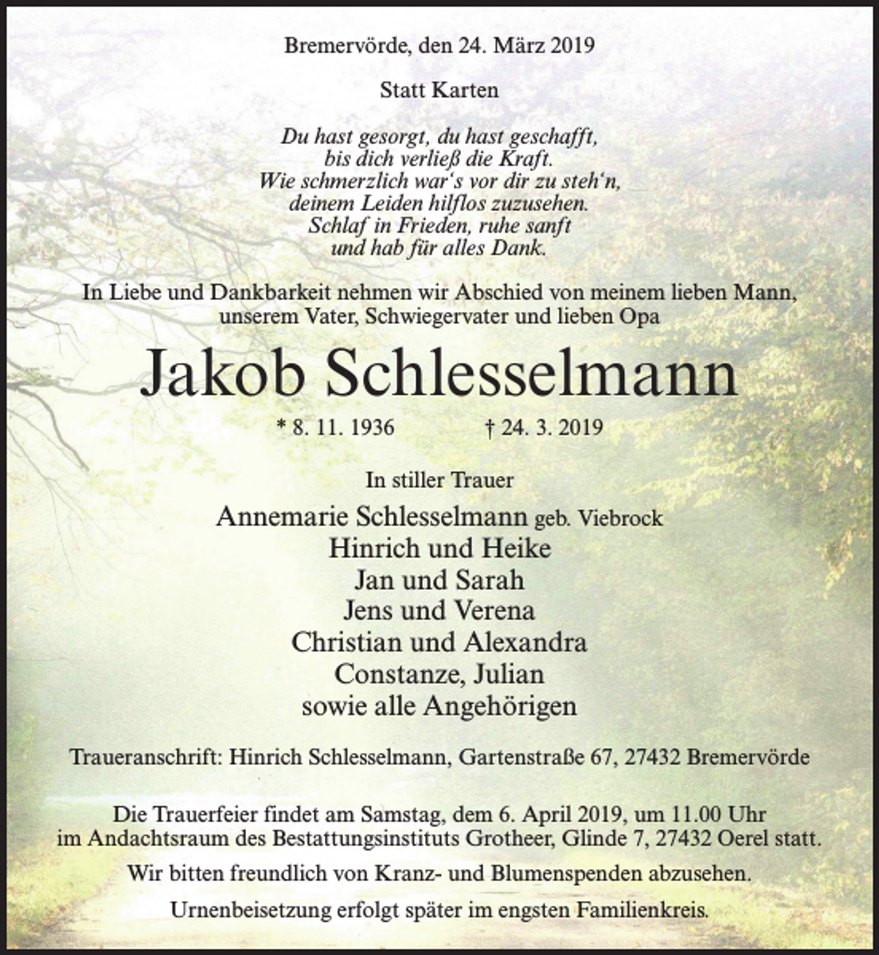 <p>Bremervörde, den 24. März 2019<br />Statt Karten<br />Du hast gesorgt, du hast geschafft,<br />bis dich verließ die Kraft.<br />Wie schmerzlich war‘s vor dir zu steh‘n,<br />deinem Leiden hilflos zuzusehen.<br />Schlaf in Frieden, ruhe sanft<br />und hab für alles Dank.<br />In Liebe und Dankbarkeit nehmen wir Abschied von meinem lieben Mann,<br />unserem Vater, Schwiegervater und lieben Opa</p><p>Jakob Schlesselmann<br />* 8. 11. 1936 † 24. 3. 2019<br />In stiller Trauer</p><p>Annemarie Schlesselmann geb. Viebrock<br />Hinrich und Heike<br />Jan und Sarah<br />Jens und Verena<br />Christian und Alexandra<br />Constanze, Julian<br />sowie alle Angehörigen<br />Traueranschrift: Hinrich Schlesselmann, Gartenstraße 67, 27432 Bremervörde<br />Die Trauerfeier findet am Samstag, dem 6. April 2019, um 11.00 Uhr<br />im Andachtsraum des Bestattungsinstituts Grotheer, Glinde 7, 27432 Oerel statt.<br />Wir bitten freundlich von Kranz- und Blumenspenden abzusehen.<br />Urnenbeisetzung erfolgt später im engsten Familienkreis.</p>