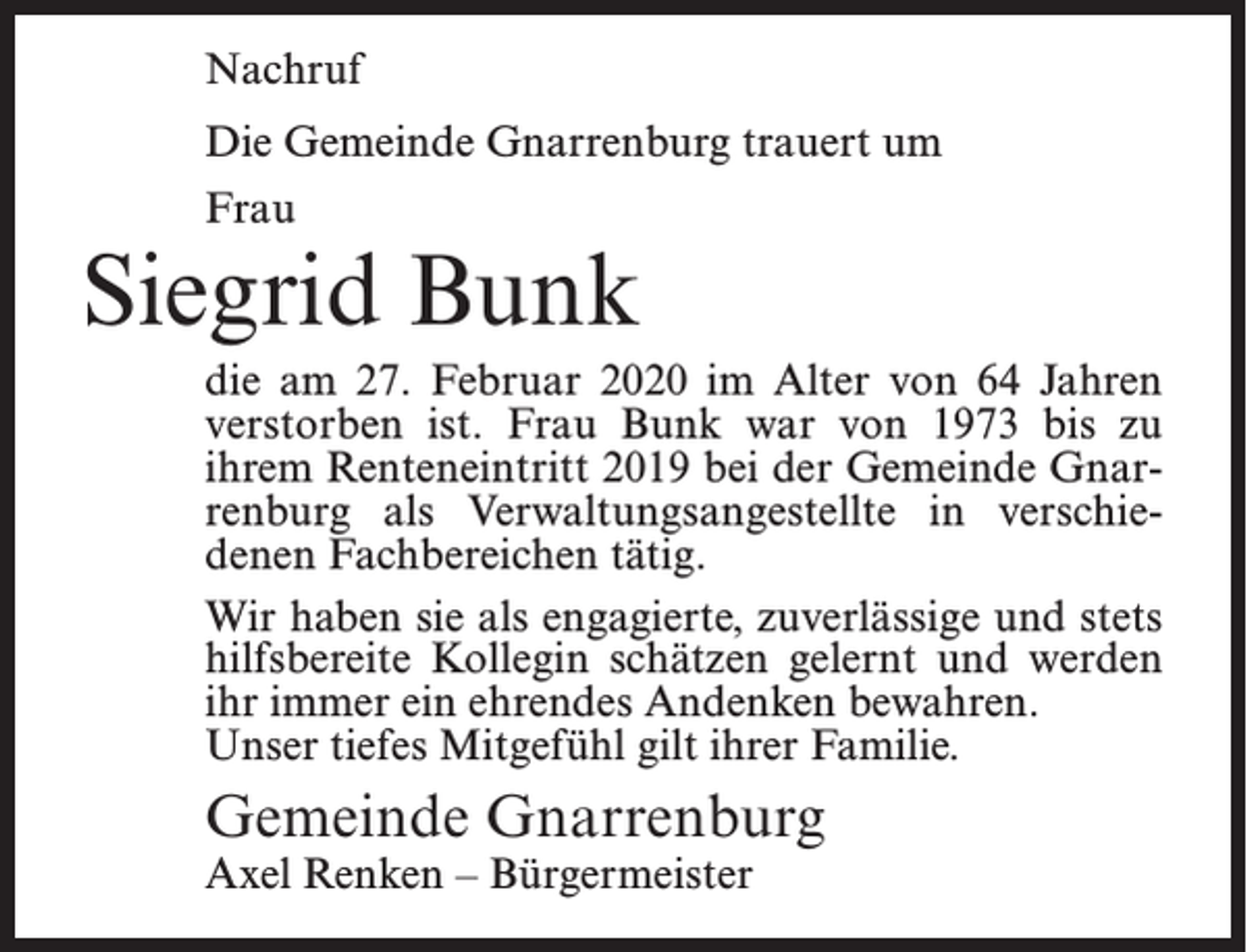 <p>Nachruf<br />Die Gemeinde Gnarrenburg trauert um<br />Frau</p><p>Siegrid Bunk<br />die am 27. Februar 2020 im Alter von 64 Jahren<br />verstorben ist. Frau Bunk war von 1973 bis zu<br />ihrem Renteneintritt 2019 bei der Gemeinde Gnarrenburg als Verwaltungsangestellte in verschiedenen Fachbereichen tätig.<br />Wir haben sie als engagierte, zuverlässige und stets<br />hilfsbereite Kollegin schätzen gelernt und werden<br />ihr immer ein ehrendes Andenken bewahren.<br />Unser tiefes Mitgefühl gilt ihrer Familie.</p><p>Gemeinde Gnarrenburg<br />Axel Renken – Bürgermeister</p>