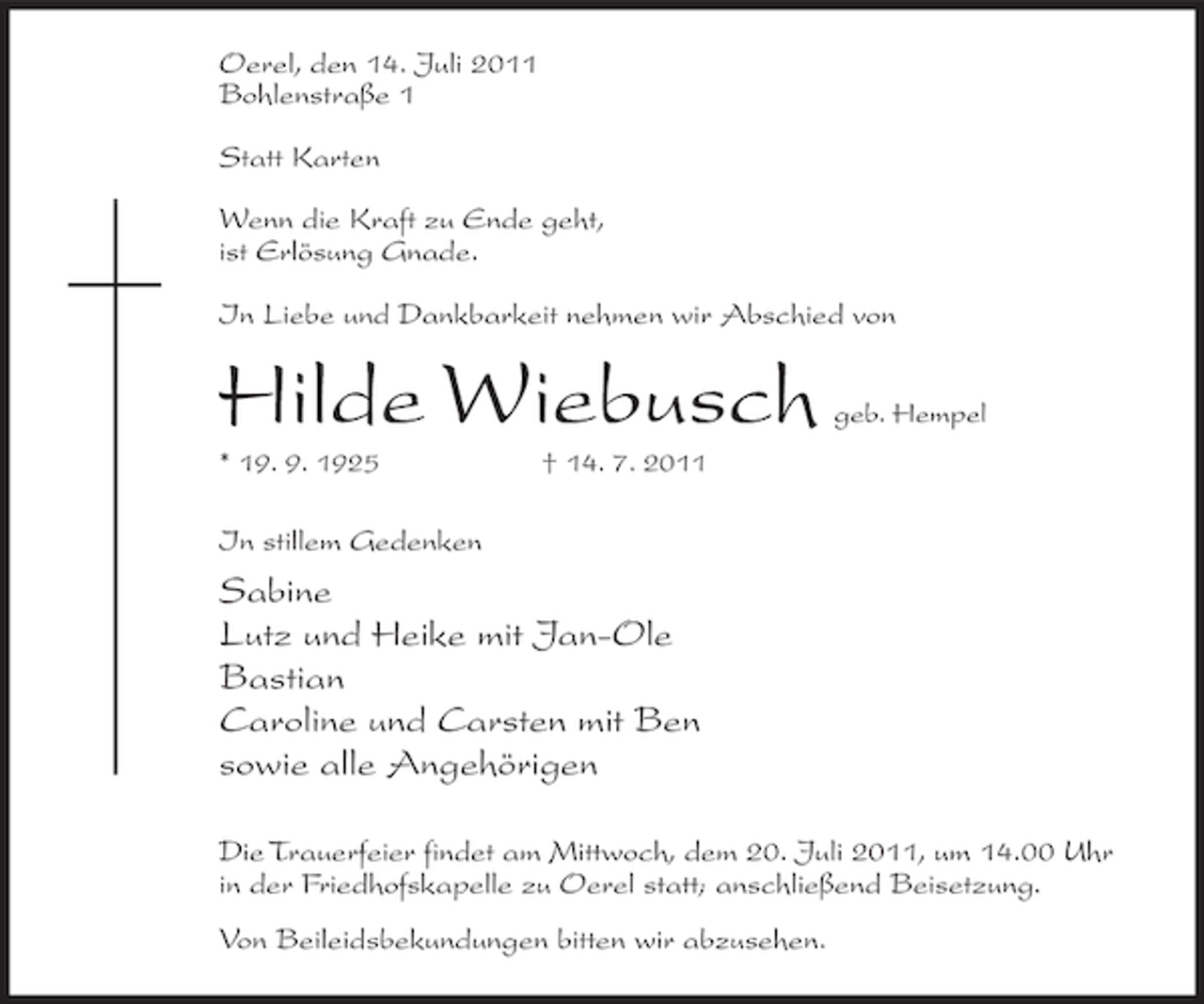 <p>Oerel, den 14. Juli 2011<br />Bohlenstraße 1<br />Statt Karten<br />Wenn die Kraft zu Ende geht,<br />ist Erlösung Gnade.<br />In Liebe und Dankbarkeit nehmen wir Abschied von</p><p>Hilde Wiebusch<br />* 19. 9. 1925</p><p>geb. Hempel</p><p>† 14. 7. 2011</p><p>In stillem Gedenken</p><p>Sabine<br />Lutz und Heike mit Jan-Ole<br />Bastian<br />Caroline und Carsten mit Ben<br />sowie alle Angehörigen<br />Die Trauerfeier findet am Mittwoch, dem 20. Juli 2011, um 14.00 Uhr<br />in der Friedhofskapelle zu Oerel statt; anschließend Beisetzung.<br />Von Beileidsbekundungen bitten wir abzusehen.</p>