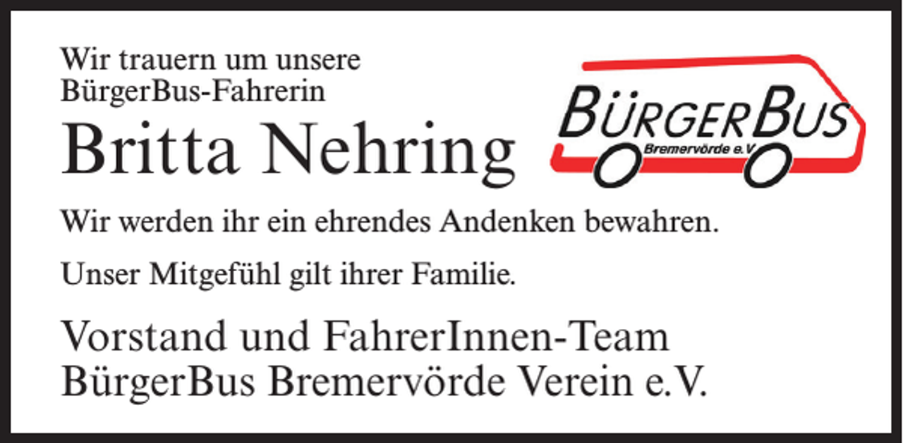 <p>Wir trauern um unsere<br />BürgerBus-Fahrerin</p><p>Britta Nehring<br />Wir werden ihr ein ehrendes Andenken bewahren.<br />Unser Mitgefühl gilt ihrer Familie.</p><p>Vorstand und FahrerInnen-Team<br />BürgerBus Bremervörde Verein e.V.</p>