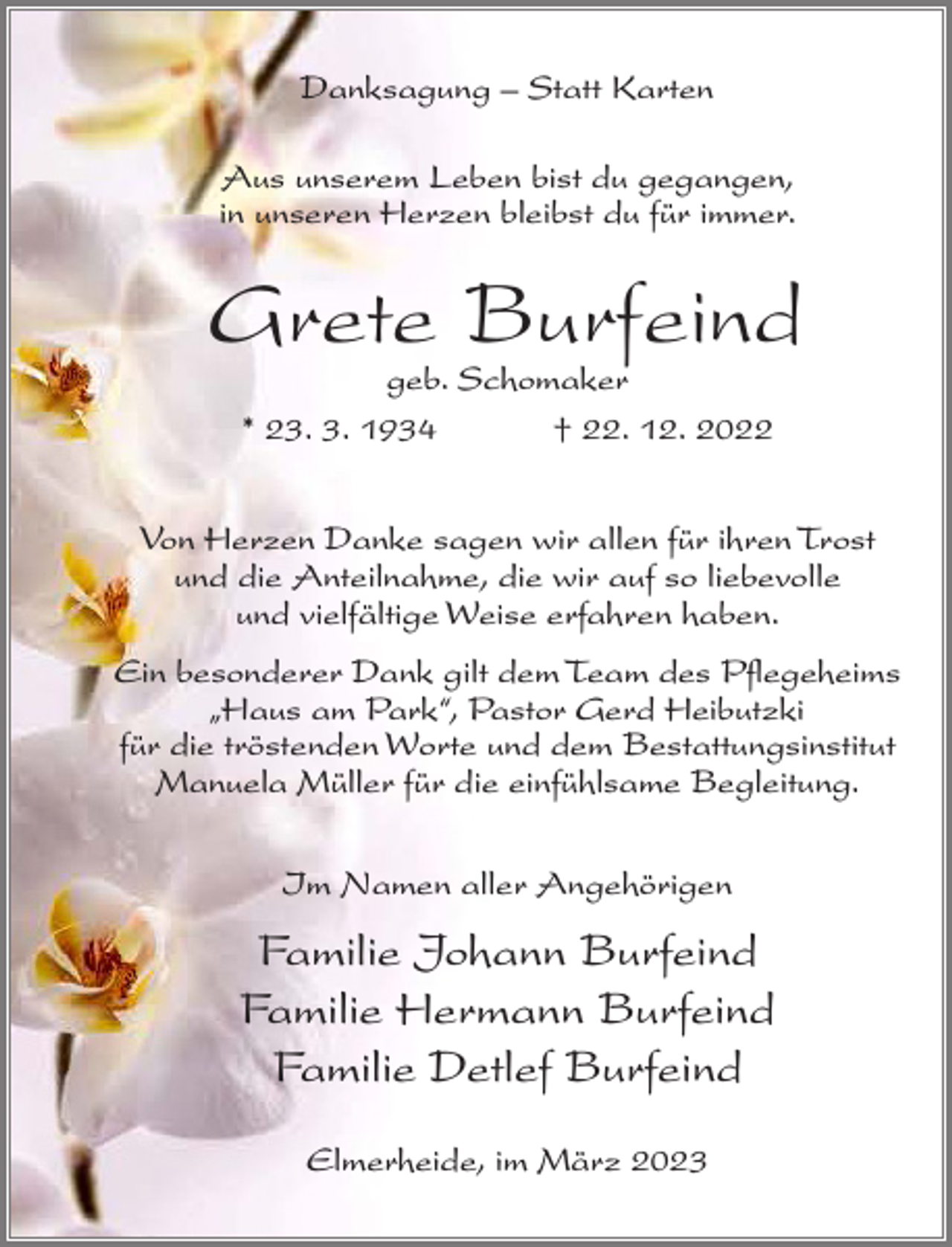 <p>Danksagung – Statt Karten<br />Aus unserem Leben bist du gegangen,<br />in unseren Herzen bleibst du für immer.</p><p>Grete Burfeind<br />geb. Schomaker<br />* 23. 3. 1934<br />† 22. 12. 2022</p><p>Von Herzen Danke sagen wir allen für ihren Trost<br />und die Anteilnahme, die wir auf so liebevolle<br />und vielfältige Weise erfahren haben.<br />Ein besonderer Dank gilt dem Team des Pflegeheims<br />„Haus am Park“, Pastor Gerd Heibutzki<br />für die tröstenden Worte und dem Bestattungsinstitut<br />Manuela Müller für die einfühlsame Begleitung.<br />Im Namen aller Angehörigen</p><p>Familie Johann Burfeind<br />Familie Hermann Burfeind<br />Familie Detlef Burfeind<br />Elmerheide, im März 2023</p>