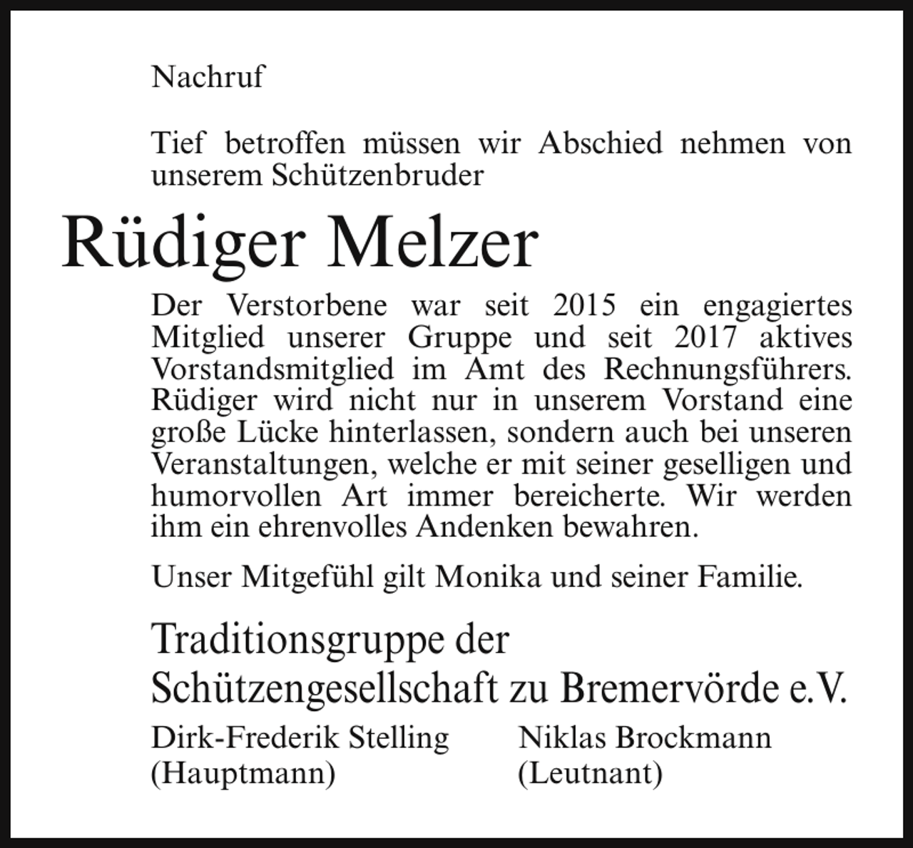 <p>Nachruf<br />Tief betroffen müssen wir Abschied nehmen von<br />unserem Schützenbruder</p><p>Rüdiger Melzer</p><p>Der Verstorbene war seit 2015 ein engagiertes<br />Mitglied unserer Gruppe und seit 2017 aktives<br />Vorstandsmitglied im Amt des Rechnungsführers.<br />Rüdiger wird nicht nur in unserem Vorstand eine<br />große Lücke hinterlassen, sondern auch bei unseren<br />Veranstaltungen, welche er mit seiner geselligen und<br />humorvollen Art immer bereicherte. Wir werden<br />ihm ein ehrenvolles Andenken bewahren.<br />Unser Mitgefühl gilt Monika und seiner Familie.</p><p>Traditionsgruppe der<br />Schützengesellschaft zu Bremervörde e.V.<br />Dirk-Frederik Stelling<br />(Hauptmann)</p><p>Niklas Brockmann<br />(Leutnant)</p>