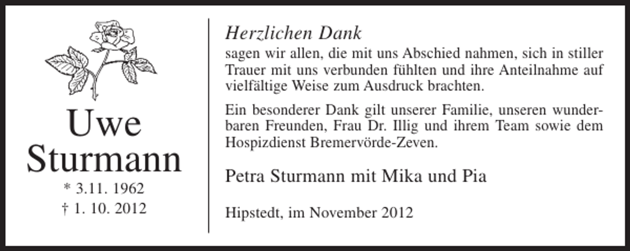 <p>Herzlichen Dank</p><p>Uwe<br />Sturmann<br />* 3.11. 1962<br />† 1. 10. 2012</p><p>sagen wir allen, die mit uns Abschied nahmen, sich in stiller<br />Trauer mit uns verbunden fühlten und ihre Anteilnahme auf<br />vielfältige Weise zum Ausdruck brachten.<br />Ein besonderer Dank gilt unserer Familie, unseren wunderbaren Freunden, Frau Dr. Illig und ihrem Team sowie dem<br />Hospizdienst Bremervörde-Zeven.</p><p>Petra Sturmann mit Mika und Pia<br />Hipstedt, im November 2012</p>
