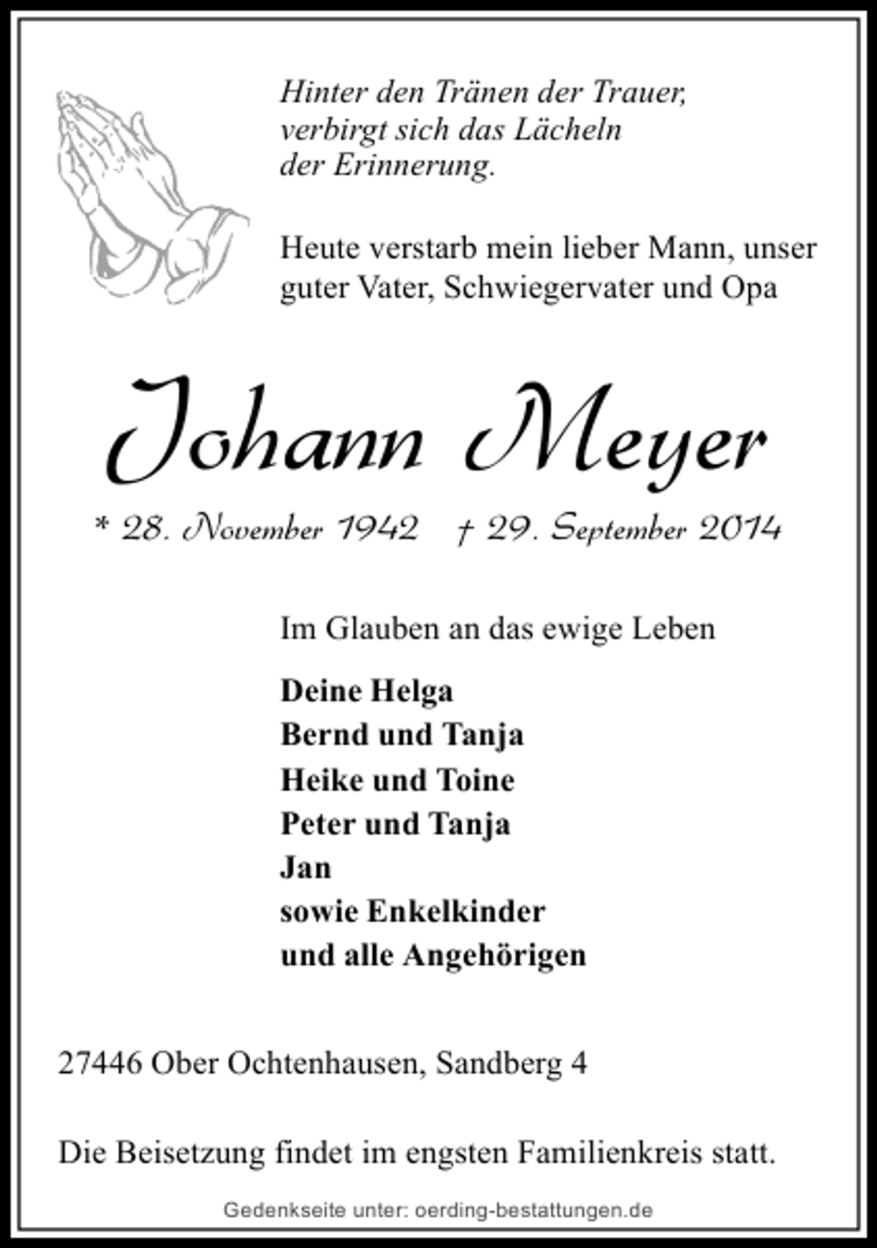 <p>Hinter den Tränen der Trauer,<br />verbirgt sich das Lächeln<br />der Erinnerung.<br />Heute verstarb mein lieber Mann, unser<br />guter Vater, Schwiegervater und Opa</p><p>Johann Meyer<br />* 28. November 1942 † 29. September 2014<br />Im Glauben an das ewige Leben<br />Deine Helga<br />Bernd und Tanja<br />Heike und Toine<br />Peter und Tanja<br />Jan<br />sowie Enkelkinder<br />und alle Angehörigen<br />27446 Ober Ochtenhausen, Sandberg 4<br />Die Beisetzung findet im engsten Familienkreis statt.<br />Gedenkseite unter: oerding-bestattungen.de</p>