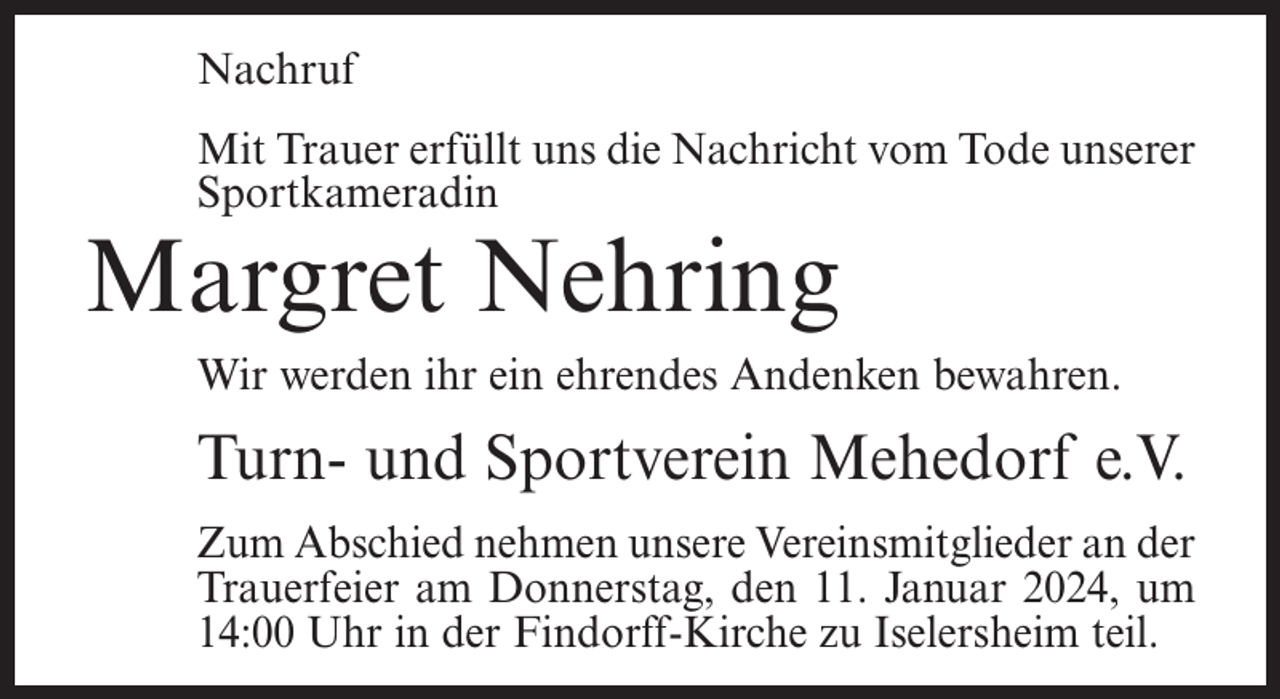 <p>Nachruf<br />Mit Trauer erfüllt uns die Nachricht vom Tode unserer<br />Sportkameradin</p><p>Margret Nehring</p><p>Wir werden ihr ein ehrendes Andenken bewahren.</p><p>Turn- und Sportverein Mehedorf e.V.<br />Zum Abschied nehmen unsere Vereinsmitglieder an der<br />Trauerfeier am Donnerstag, den 11. Januar 2024, um<br />14:00 Uhr in der Findorff-Kirche zu Iselersheim teil.</p>