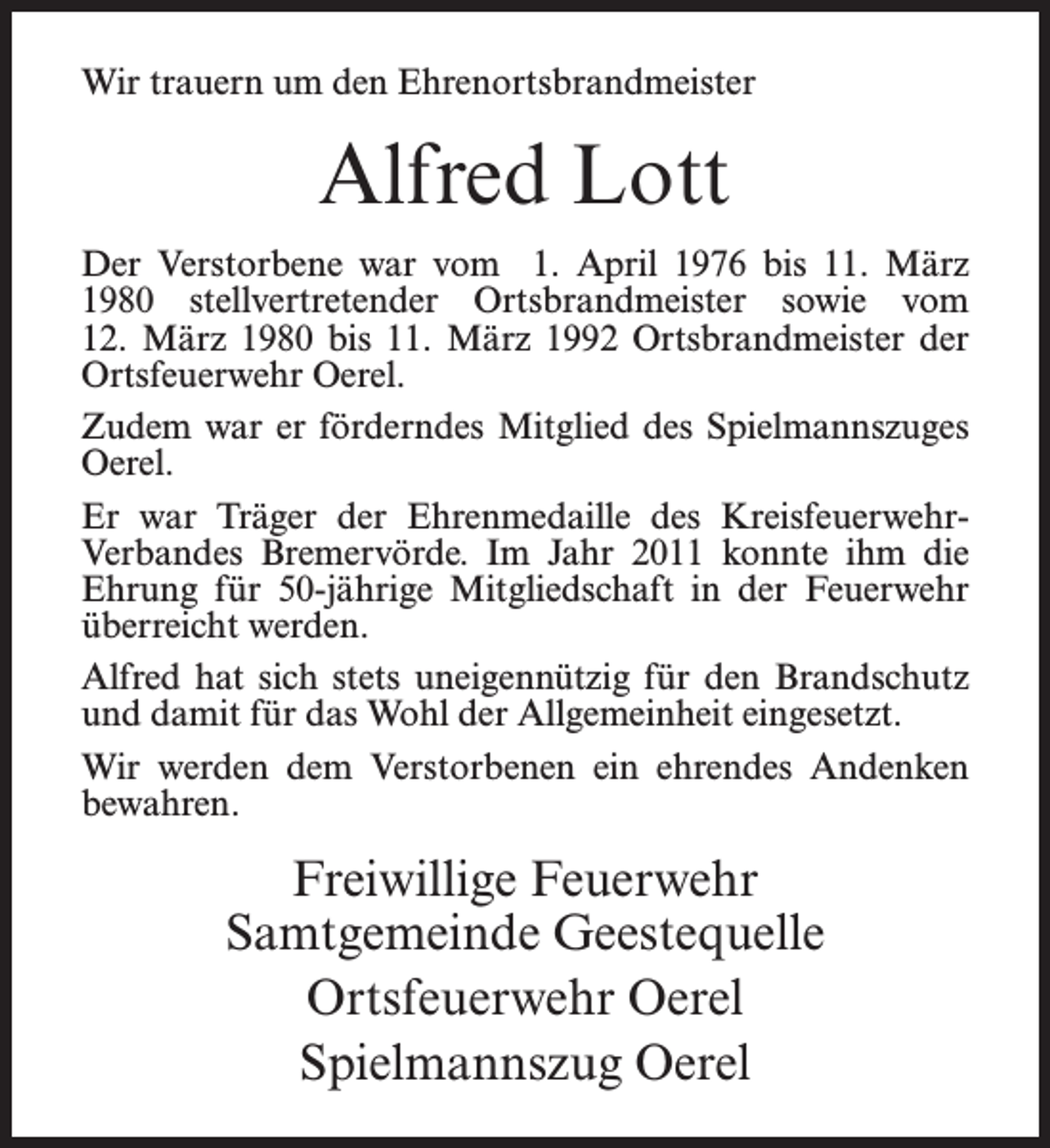 <p>Wir trauern um den Ehrenortsbrandmeister</p><p>Alfred Lott<br />Der Verstorbene war vom 1. April 1976 bis 11. März<br />1980 stellvertretender Ortsbrandmeister sowie vom<br />12. März 1980 bis 11. März 1992 Ortsbrandmeister der<br />Ortsfeuerwehr Oerel.<br />Zudem war er förderndes Mitglied des Spielmannszuges<br />Oerel.<br />Er war Träger der Ehrenmedaille des KreisfeuerwehrVerbandes Bremervörde. Im Jahr 2011 konnte ihm die<br />Ehrung für 50-jährige Mitgliedschaft in der Feuerwehr<br />überreicht werden.<br />Alfred hat sich stets uneigennützig für den Brandschutz<br />und damit für das Wohl der Allgemeinheit eingesetzt.<br />Wir werden dem Verstorbenen ein ehrendes Andenken<br />bewahren.</p><p>Freiwillige Feuerwehr<br />Samtgemeinde Geestequelle<br />Ortsfeuerwehr Oerel<br />Spielmannszug Oerel</p>
