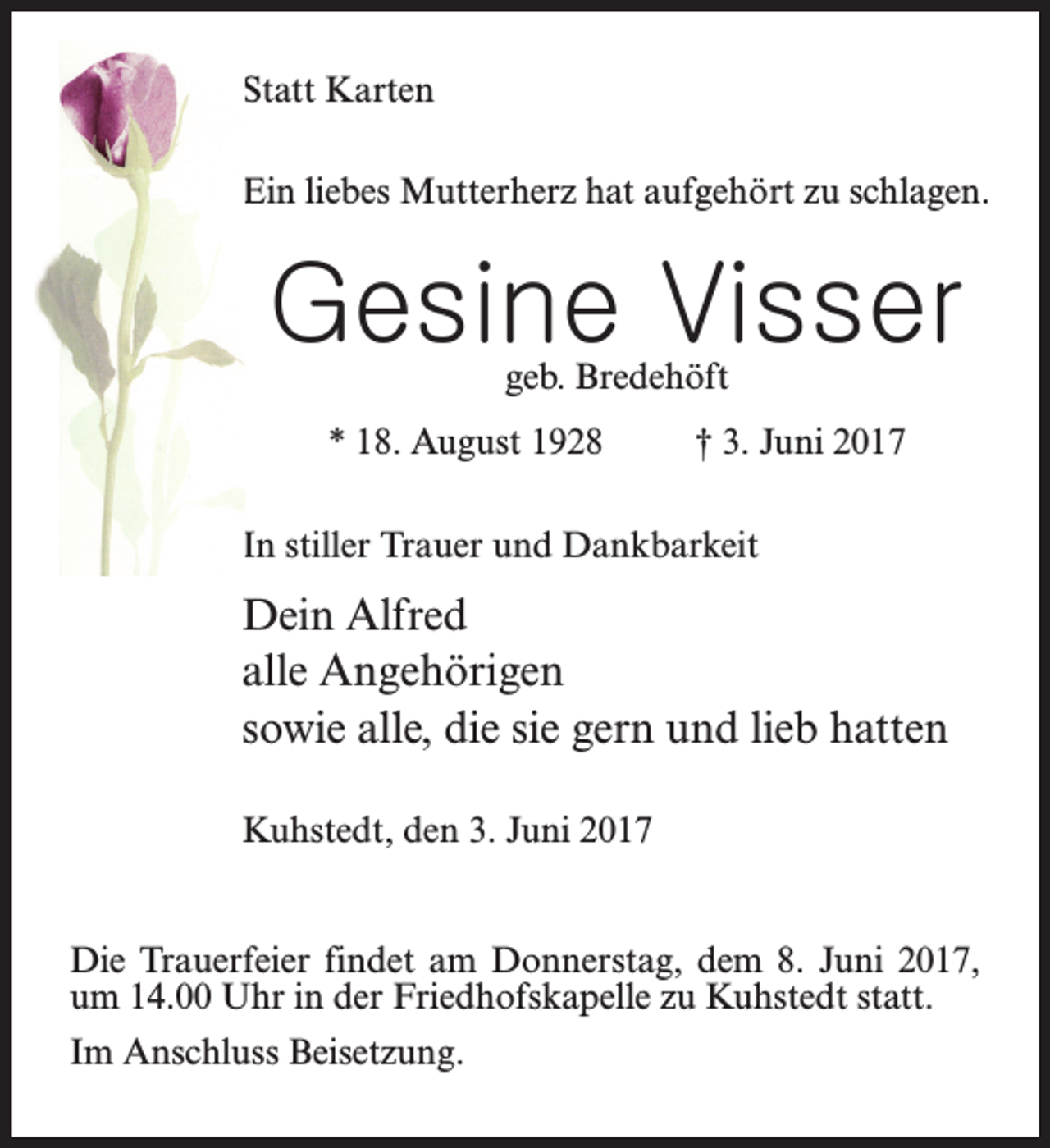 <p>Statt Karten<br />Ein liebes Mutterherz hat aufgehört zu schlagen.</p><p>Gesine Visser<br />geb. Bredehöft</p><p>* 18. August 1928 † 3. Juni 2017<br />In stiller Trauer und Dankbarkeit</p><p>Dein Alfred<br />alle Angehörigen<br />sowie alle, die sie gern und lieb hatten<br />Kuhstedt, den 3. Juni 2017<br />Die Trauerfeier findet am Donnerstag, dem 8. Juni 2017,<br />um 14.00 Uhr in der Friedhofskapelle zu Kuhstedt statt.<br />Im Anschluss Beisetzung.</p>