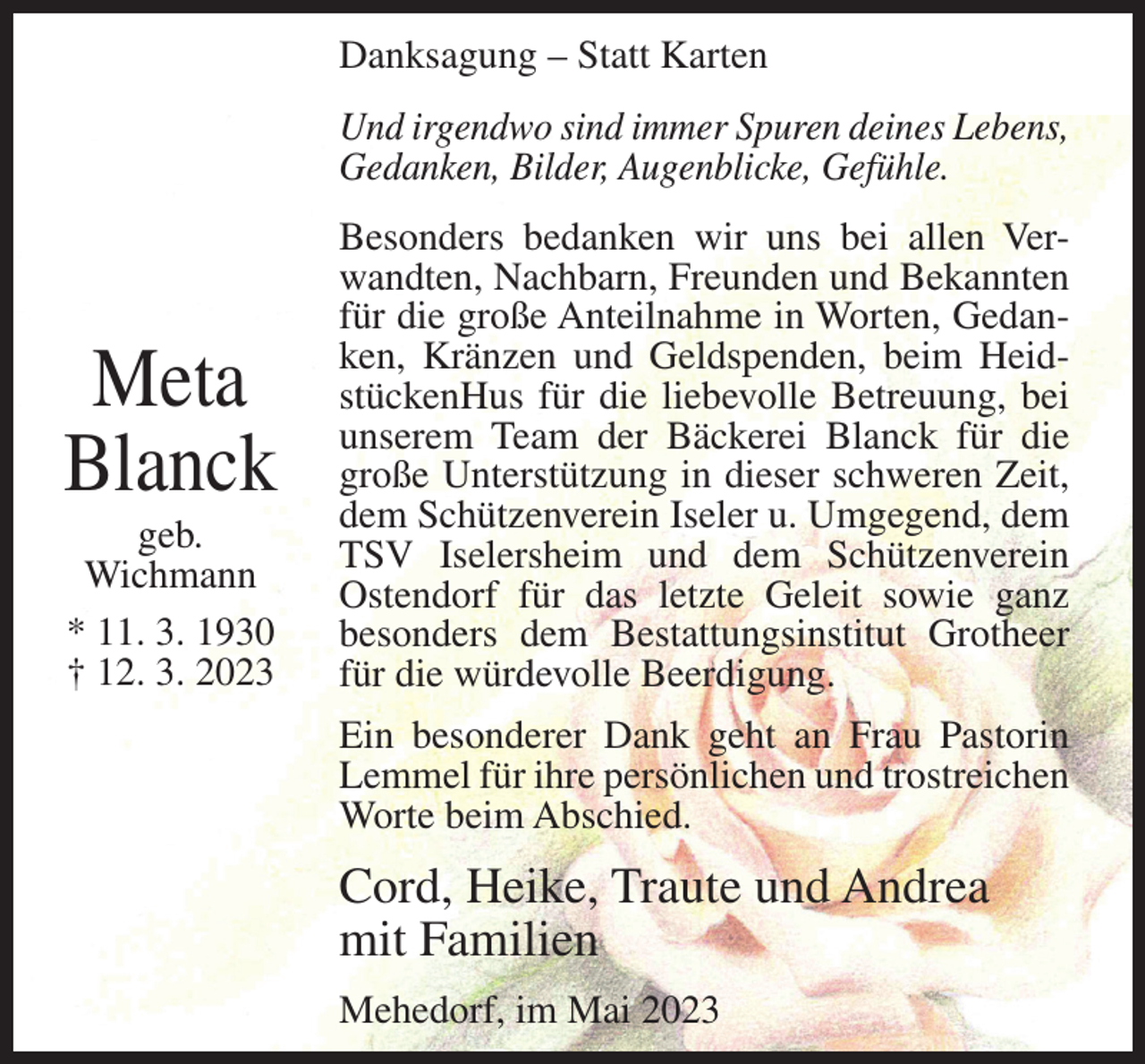 <p>Danksagung – Statt Karten<br />Und irgendwo sind immer Spuren deines Lebens,<br />Gedanken, Bilder, Augenblicke, Gefühle.</p><p>Meta<br />Blanck<br />geb.<br />Wichmann<br />* 11. 3. 1930<br />† 12. 3. 2023</p><p>Besonders bedanken wir uns bei allen Verwandten, Nachbarn, Freunden und Bekannten<br />für die große Anteilnahme in Worten, Gedanken, Kränzen und Geldspenden, beim HeidstückenHus für die liebevolle Betreuung, bei<br />unserem Team der Bäckerei Blanck für die<br />große Unterstützung in dieser schweren Zeit,<br />dem Schützenverein Iseler u. Umgegend, dem<br />TSV Iselersheim und dem Schützenverein<br />Ostendorf für das letzte Geleit sowie ganz<br />besonders dem Bestattungsinstitut Grotheer<br />für die würdevolle Beerdigung.<br />Ein besonderer Dank geht an Frau Pastorin<br />Lemmel für ihre persönlichen und trostreichen<br />Worte beim Abschied.</p><p>Cord, Heike, Traute und Andrea<br />mit Familien<br />Mehedorf, im Mai 2023</p>