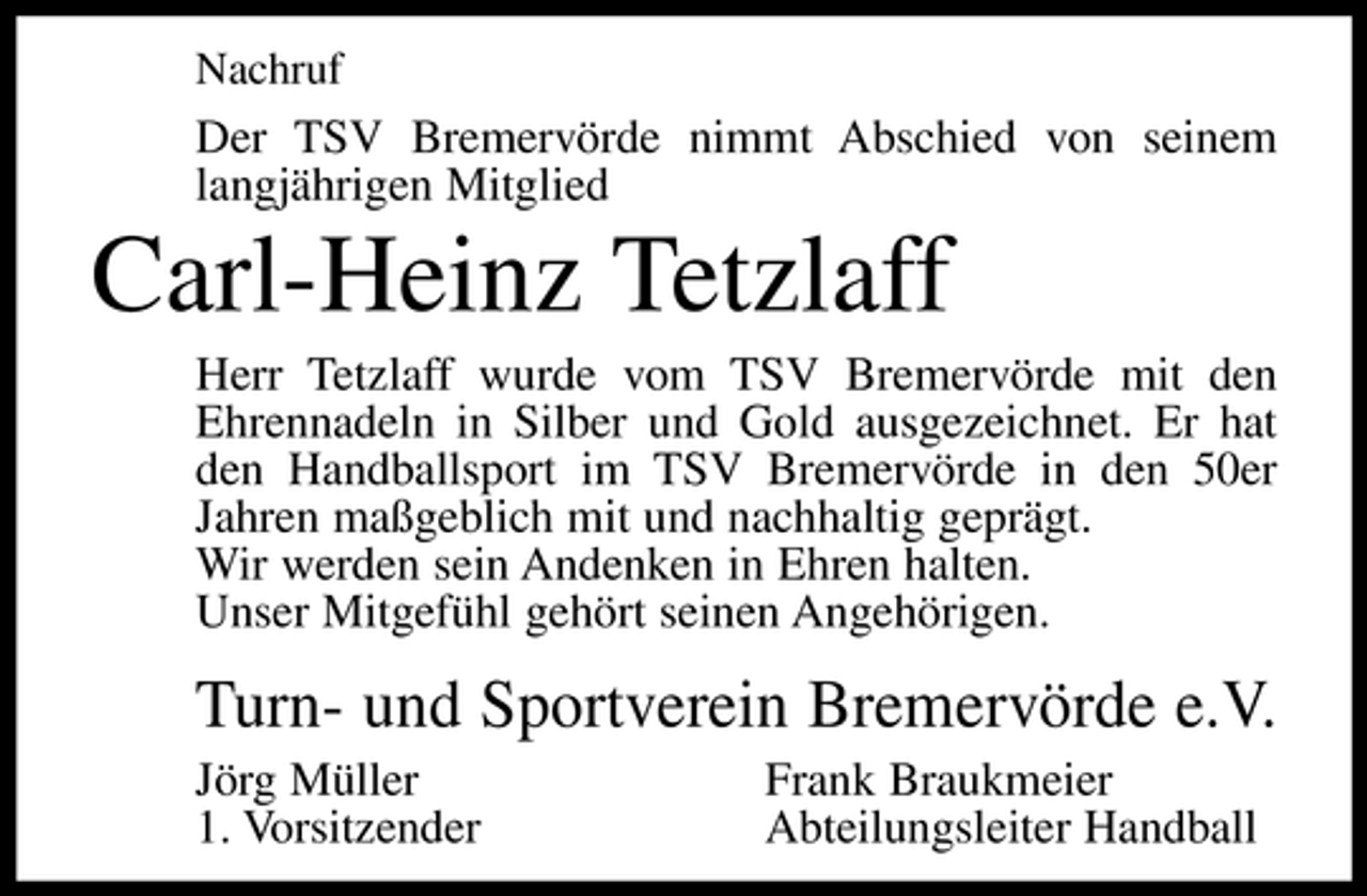 <p>Nachruf</p><p>Der TSV Bremervörde nimmt Abschied von seinem langjährigen Mitglied</p><p>Carl-Heinz Tetzlaff<br />Herr Tetzlaff wurde vom TSV Bremervörde mit den Ehrennadeln in Silber und Gold ausgezeichnet. Er hat den Handballsport im TSV Bremervörde in den 50er Jahren maßgeblich mit und nachhaltig geprägt. Wir werden sein Andenken in Ehren halten. Unser Mitgefühl gehört seinen Angehörigen.</p><p>Turn- und Sportverein Bremervörde e.V.<br />Jörg Müller 1. Vorsitzender Frank Braukmeier Abteilungsleiter Handball</p>