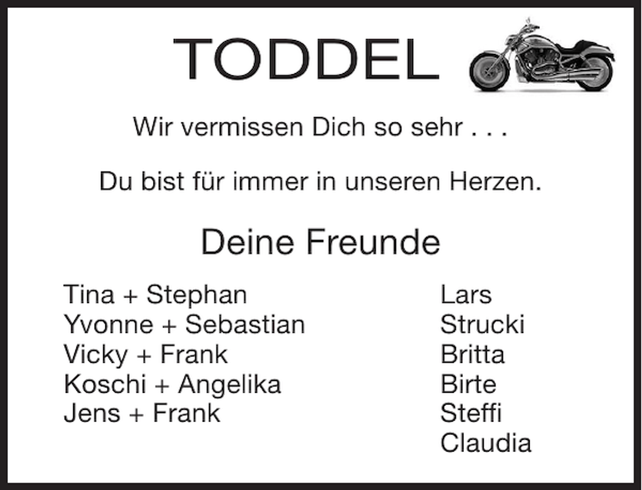 <p>TODDEL<br />Wir vermissen Dich so sehr . . .<br />Du bist für immer in unseren Herzen.</p><p>Deine Freunde<br />Tina + Stephan<br />Yvonne + Sebastian<br />Vicky + Frank<br />Koschi + Angelika<br />Jens + Frank</p><p>Lars<br />Strucki<br />Britta<br />Birte<br />Steffi<br />Claudia</p>