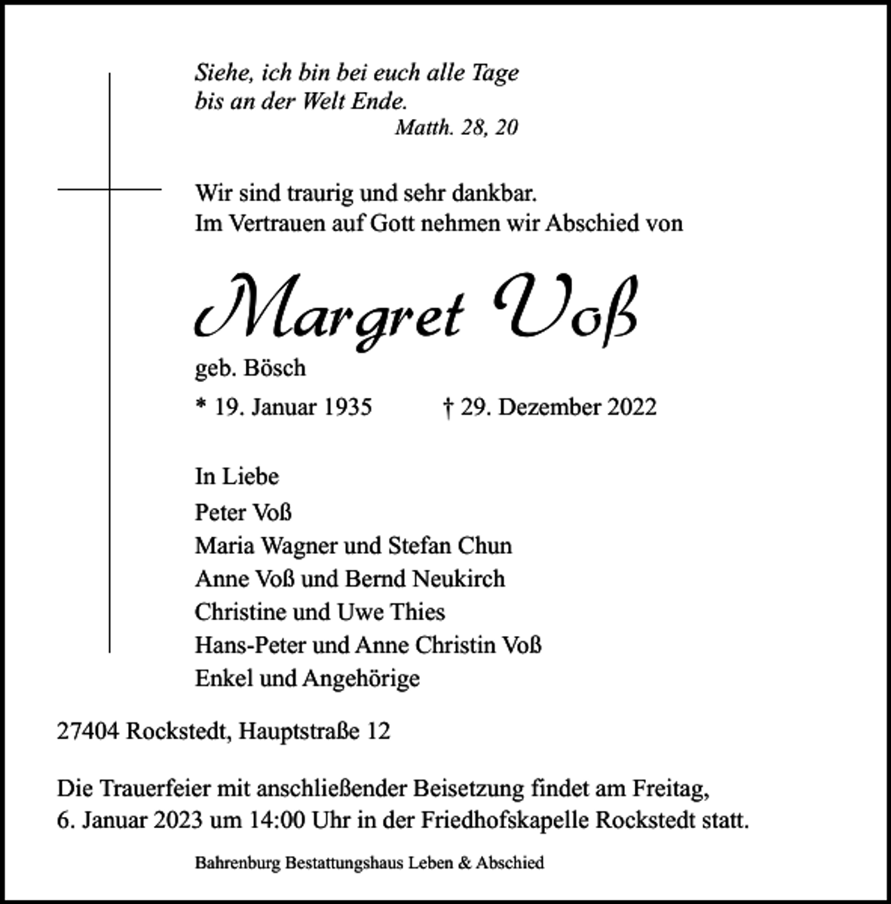 <p>Siehe, ich bin bei euch alle Tage<br />bis an der Welt Ende.<br />Matth. 28, 20</p><p>Wir sind traurig und sehr dankbar.<br />Im Vertrauen auf Gott nehmen wir Abschied von</p><p>Margret Voß<br />geb. Bösch</p><p>* 19. Januar 1935</p><p>† 29. Dezember 2022</p><p>In Liebe<br />Peter Voß<br />Maria Wagner und Stefan Chun<br />Anne Voß und Bernd Neukirch<br />Christine und Uwe Thies<br />Hans-Peter und Anne Christin Voß<br />Enkel und Angehörige<br />27404 Rockstedt, Hauptstraße 12<br />Die Trauerfeier mit anschließender Beisetzung findet am Freitag,<br />6. Januar 2023 um 14:00 Uhr in der Friedhofskapelle Rockstedt statt.<br />Bahrenburg Bestattungshaus Leben &amp; Abschied</p>