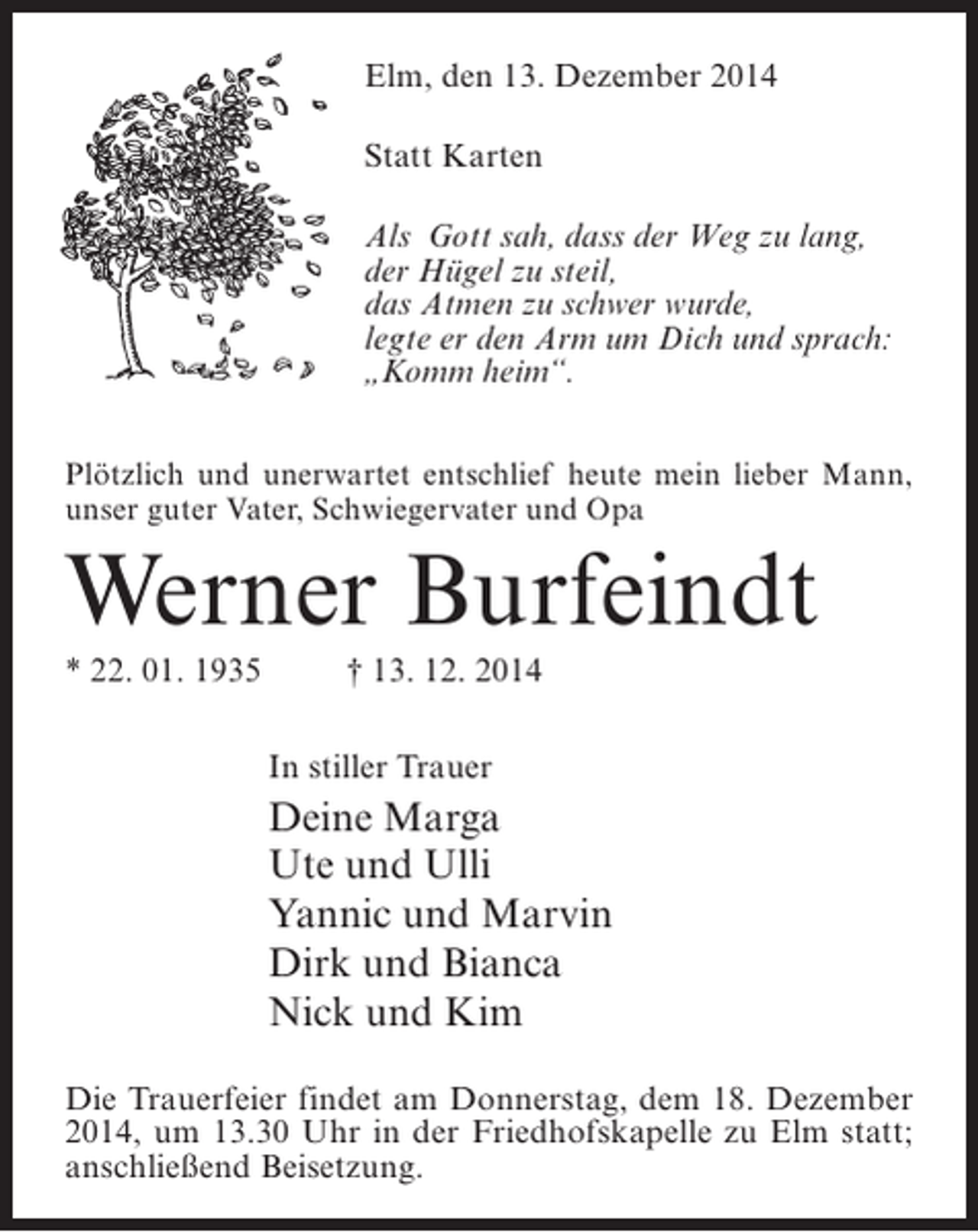 <p>Elm, den 13. Dezember 2014<br />Statt Karten<br />Als Gott sah, dass der Weg zu lang,<br />der Hügel zu steil,<br />das Atmen zu schwer wurde,<br />legte er den Arm um Dich und sprach:<br />„Komm heim“.<br />Plötzlich und unerwartet entschlief heute mein lieber Mann,<br />unser guter Vater, Schwiegervater und Opa</p><p>Werner Burfeindt<br />* 22. 01. 1935 † 13. 12. 2014<br />In stiller Trauer</p><p>Deine Marga<br />Ute und Ulli<br />Yannic und Marvin<br />Dirk und Bianca<br />Nick und Kim<br />Die Trauerfeier findet am Donnerstag, dem 18. Dezember<br />2014, um 13.30 Uhr in der Friedhofskapelle zu Elm statt;<br />an­ chließend Beisetzung.<br />s</p>